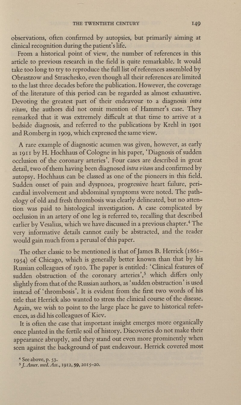 observations, often confirmed by autopsies, but primarily aiming at clinical recognition during the patient's life. From a historical point of view, the number of references in this article to previous research in the field is quite remarkable. It would take too long to try to reproduce the full list of references assembled by Obrastzow and Straschesko, even though all their references are limited to the last three decades before the publication. However, the coverage of the literature of this period can be regarded as almost exhaustive. Devoting the greatest part of their endeavour to a diagnosis intra vitam, the authors did not omit mention of Hammer's case. They remarked that it was extremely difficult at that time to arrive at a bedside diagnosis, and referred to the publications by Krehl in 1901 and Romberg in 1909, which expressed the same view. A rare example of diagnostic acumen was given, however, as early as 1911 by H. Hochhaus of Cologne in his paper, 'Diagnosis of sudden occlusion of the coronary arteries'. Four cases are described in great detail, two of them having been diagnosed intra vitam and confirmed by autopsy. Hochhaus can be classed as one of the pioneers in this field. Sudden onset of pain and dyspnoea, progressive heart failure, peri cardial involvement and abdominal symptoms were noted. The path ology of old and fresh thrombosis was clearly delineated, but no atten tion was paid to histological investigation. A case complicated by occlusion in an artery of one leg is referred to, recalling that described earlier by Vesalius, which we have discussed in a previous chapter. 4 The very informative details cannot easily be abstracted, and the reader would gain much from a perusal of this paper. The other classic to be mentioned is that ofjames B. Herrick (1861- 1954) of Chicago, which is generally better known than that by his Russian colleagues of 1910. The paper is entitled: 'Clinical features of sudden obstruction of the coronary arteries', 5 which differs only slightly from that of the Russian authors, as 'sudden obstruction' is used instead of'thrombosis'. It is evident from the first two words of his title that Herrick also wanted to stress the clinical course of the disease. Again, we wish to point to the large place he gave to historical refer ences, as did his colleagues of Kiev. It is often the case that important insight emerges more organically once planted in the fertile soil of history. Discoveries do not make their appearance abruptly, and they stand out even more prominently when seen against the background of past endeavour. Herrick covered most 4 See above, p. 53. 5 J. Amer. med. Ass., 1912, 59, 2015-20.