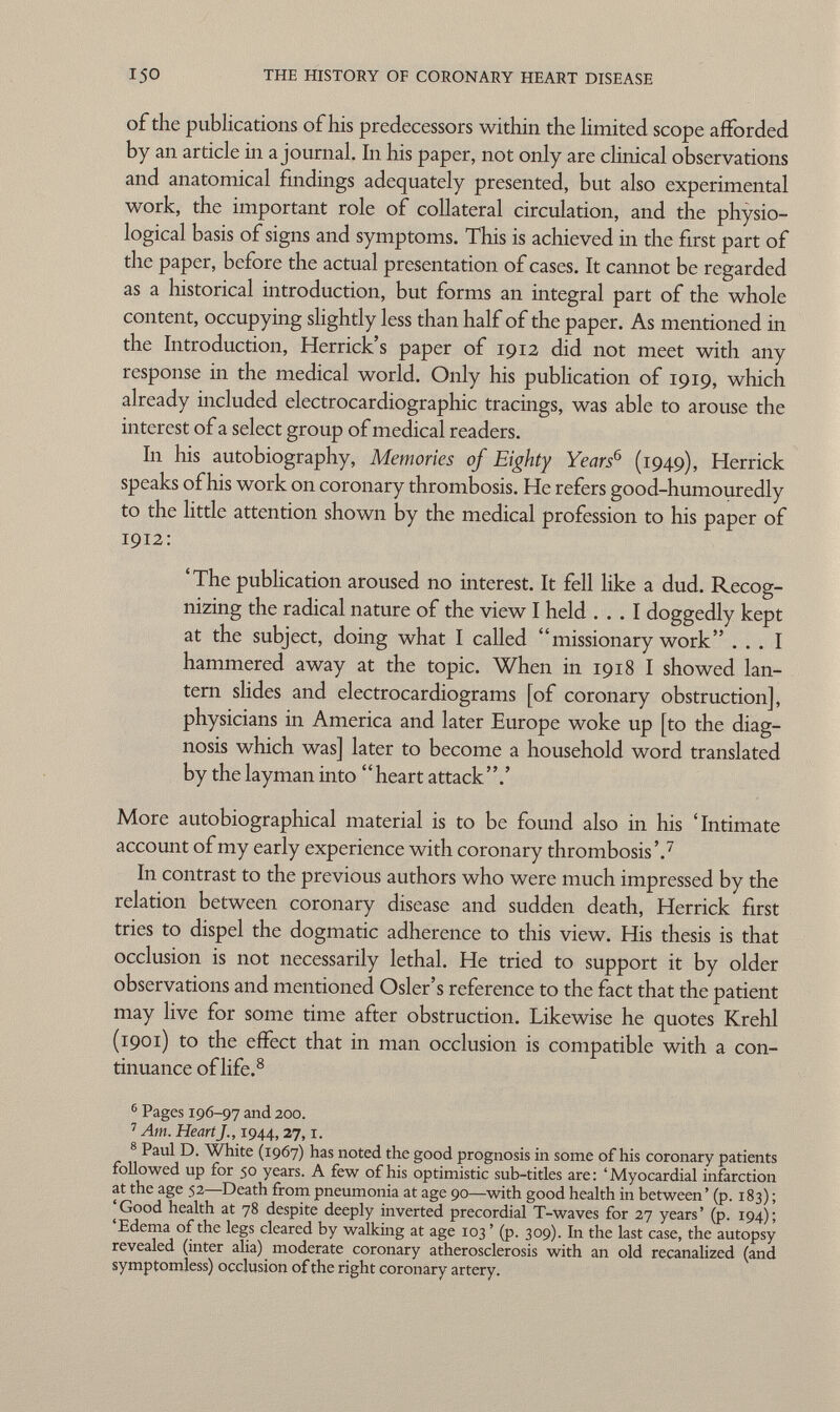 of the publications of his predecessors within the limited scope afforded by an article in ajournai. In his paper, not only are clinical observations and anatomical findings adequately presented, but also experimental work, the important role of collateral circulation, and the physio logical basis of signs and symptoms. This is achieved in the first part of the paper, before the actual presentation of cases. It cannot be regarded as a historical introduction, but forms an integral part of the whole content, occupying slightly less than half of the paper. As mentioned in the Introduction, Herrick's paper of 1912 did not meet with any response in the medical world. Only his publication of 1919, which already included electrocardiographic tracings, was able to arouse the interest of a select group of medical readers. In his autobiography, Memories of Eighty Years 6 (1949), Herrick speaks of his work on coronary thrombosis. He refers good-humouredly to the little attention shown by the medical profession to his paper of 1912: ' The publication aroused no interest. It fell like a dud. Recog nizing the radical nature of the view I held ... I doggedly kept at the subject, doing what I called missionary work ... I hammered away at the topic. When in 1918 I showed lan tern slides and electrocardiograms [of coronary obstruction], physicians in America and later Europe woke up [to the diag nosis which was] later to become a household word translated by the layman into heart attack.' More autobiographical material is to be found also in his 'Intimate account of my early experience with coronary thrombosis'. 7 In contrast to the previous authors who were much impressed by the relation between coronary disease and sudden death, Herrick first tries to dispel the dogmatic adherence to this view. His thesis is that occlusion is not necessarily lethal. He tried to support it by older observations and mentioned Osier's reference to the fact that the patient may live for some time after obstruction. Likewise he quotes Krehl (1901) to the effect that in man occlusion is compatible with a con tinuance of life. 8 6 Pages 196-97 and 200. 7 Am. Heart J., 1944,27,1. 8 Paul D. White (1967) has noted the good prognosis in some of his coronary patients followed up for 50 years. A few of his optimistic sub-titles are: 'Myocardial infarction at the age 52—Death from pneumonia at age 90—with good health in between' (p. 183) ; 'Good health at 78 despite deeply inverted precordial T-waves for 27 years' (p. 194); 'Edema of the legs cleared by walking at age 103 ' (p. 309). In the last case, the autopsy revealed (inter alia) moderate coronary atherosclerosis with an old recanalized (and symptomless) occlusion of the right coronary artery.