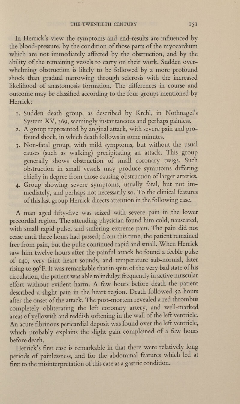 In Herrick's view the symptoms and end-results are influenced by the blood-pressure, by the condition of those parts of the myocardium which are not immediately affected by the obstruction, and by the ability of the remaining vessels to carry on their work. Sudden over whelming obstruction is likely to be followed by a more profound shock than gradual narrowing through sclerosis with the increased likelihood of anastomosis formation. The differences in course and outcome may be classified according to the four groups mentioned by Herrick : 1. Sudden death group, as described by Krehl, in Nothnagel's System XV, 369, seemingly instantaneous and perhaps painless. 2. A group represented by anginal attack, with severe pain and pro found shock, in which death follows in some minutes. 3. Non-fatal group, with mild symptoms, but without the usual causes (such as walking) precipitating an attack. This group generally shows obstruction of small coronary twigs. Such obstruction in small vessels may produce symptoms differing chiefly in degree from those causing obstruction of larger arteries. 4. Group showing severe symptoms, usually fatal, but not im mediately, and perhaps not necessarily so. To the clinical features of this last group Herrick directs attention in the following case. A man aged fifty-five was seized with severe pain in the lower precordial region. The attending physician found him cold, nauseated, with small rapid pulse, and suffering extreme pain. The pain did not cease until three hours had passed; from this time, the patient remained free from pain, but the pulse continued rapid and small. When Herrick saw him twelve hours after the painful attack he found a feeble pulse of 140, very faint heart sounds, and temperature sub-normal, later rising to 99°F. It was remarkable that in spite of the very bad state of his circulation, the patient was able to indulge frequently in active muscular effort without evident harm. A few hours before death the patient described a slight pain in the heart region. Death followed 52 hours after the onset of the attack. The post-mortem revealed a red thrombus completely obliterating the left coronary artery, and well-marked areas of yellowish and reddish softening in the wall of the left ventricle. An acute fibrinous pericardial deposit was found over the left ventricle, which probably explains the slight pain complained of a few hours before death. Herrick's first case is remarkable in that there were relatively long periods of painlessness, and for the abdominal features which led at first to the misinterpretation of this case as a gastric condition.