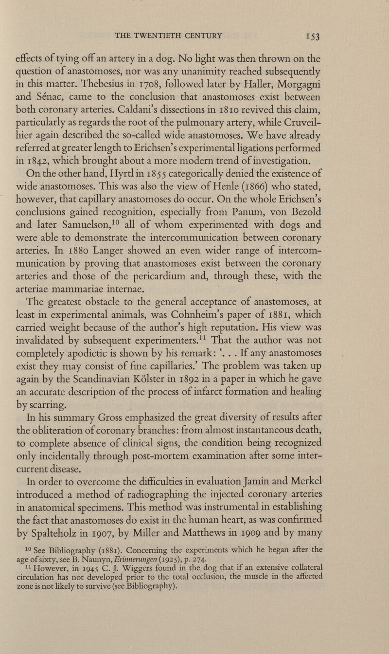effects of tying off an artery in a dog. No light was then thrown on the question of anastomoses, nor was any unanimity reached subsequently in this matter. Thebesius in 1708, followed later by Haller, Morgagni and Sénac, came to the conclusion that anastomoses exist between both coronary arteries. Caldani's dissections in 1810 revived this claim, particularly as regards the root of the pulmonary artery, while Cruveil- hier again described the so-called wide anastomoses. We have already referred at greater length to Erichsen's experimental ligations performed in 1842, which brought about a more modern trend of investigation. On the other hand, Hyrtl in 1855 categorically denied the existence of wide anastomoses. This was also the view of Henle (1866) who stated, however, that capillary anastomoses do occur. On the whole Erichsen's conclusions gained recognition, especially from Panum, von Bezold and later Samuelson, 10 all of whom experimented with dogs and were able to demonstrate the intercommunication between coronary arteries. In 1880 Langer showed an even wider range of intercom munication by proving that anastomoses exist between the coronary arteries and those of the pericardium and, through these, with the arteriae mammariae internae. The greatest obstacle to the general acceptance of anastomoses, at least in experimental animals, was Cohnheim's paper of 1881, which carried weight because of the author's high reputation. His view was invalidated by subsequent experimenters. 11 That the author was not completely apodictic is shown by his remark: '. . . If any anastomoses exist they may consist of fine capillaries.' The problem was taken up again by the Scandinavian Kölster in 1892 in a paper in which he gave an accurate description of the process of infarct formation and healing by scarring. In his summary Gross emphasized the great diversity of results after the obliteration of coronary branches : from almost instantaneous death, to complete absence of clinical signs, the condition being recognized only incidentally through post-mortem examination after some inter current disease. In order to overcome the difficulties in evaluation Jamin and Merkel introduced a method of radiographing the injected coronary arteries in anatomical specimens. This method was instrumental in establishing the fact that anastomoses do exist in the human heart, as was confirmed by Spalteholz in 1907, by Miller and Matthews in 1909 and by many 10 See Bibliography (1881). Concerning the experiments which he began after the age of sixty, see B. Naunyn, Erinnerungen (1925), p. 274. 11 However, in 1945 C. J. Wiggers found in the dog that if an extensive collateral circulation has not developed prior to the total occlusion, the muscle in the affected zone is not likely to survive (see Bibliography).