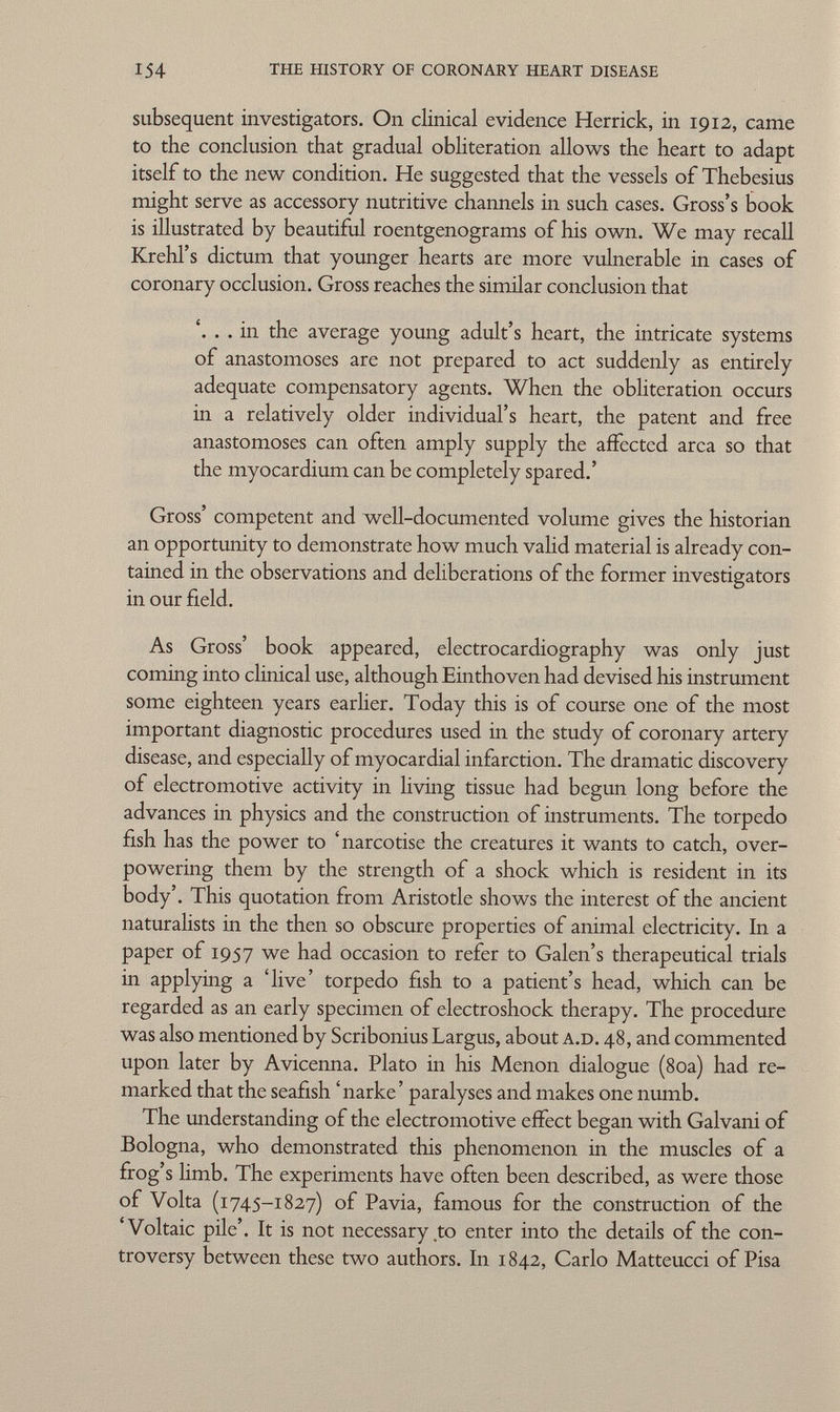 subsequent investigators. On clinical evidence Herrick, in 1912, came to the conclusion that gradual obliteration allows the heart to adapt itself to the new condition. He suggested that the vessels of Thebesius might serve as accessory nutritive channels in such cases. Gross's book is illustrated by beautiful roentgenograms of his own. We may recall Krehl's dictum that younger hearts are more vulnerable in cases of coronary occlusion. Gross reaches the similar conclusion that '. . . in the average young adult's heart, the intricate systems of anastomoses are not prepared to act suddenly as entirely adequate compensatory agents. When the obliteration occurs in a relatively older individual's heart, the patent and free anastomoses can often amply supply the affected area so that the myocardium can be completely spared.' Gross' competent and well-documented volume gives the historian an opportunity to demonstrate how much valid material is already con tained in the observations and deliberations of the former investigators in our field. As Gross' book appeared, electrocardiography was only just coming into clinical use, although Einthoven had devised his instrument some eighteen years earlier. Today this is of course one of the most important diagnostic procedures used in the study of coronary artery disease, and especially of myocardial infarction. The dramatic discovery of electromotive activity in living tissue had begun long before the advances in physics and the construction of instruments. The torpedo fish has the power to 'narcotise the creatures it wants to catch, over powering them by the strength of a shock which is resident in its body'. This quotation from Aristotle shows the interest of the ancient naturalists in the then so obscure properties of animal electricity. In a paper of 1957 we had occasion to refer to Galen's therapeutical trials in applying a 'live' torpedo fish to a patient's head, which can be regarded as an early specimen of electroshock therapy. The procedure was also mentioned by Scribonius Largus, about a.d. 48, and commented upon later by Avicenna. Plato in his Menon dialogue (80a) had re marked that the seafish 'narke' paralyses and makes one numb. The understanding of the electromotive effect began with Galvani of Bologna, who demonstrated this phenomenon in the muscles of a frog's limb. The experiments have often been described, as were those of Volta (1745-1827) of Pavia, famous for the construction of the 'Voltaic pile'. It is not necessary to enter into the details of the con troversy between these two authors. In 1842, Carlo Matteucci of Pisa