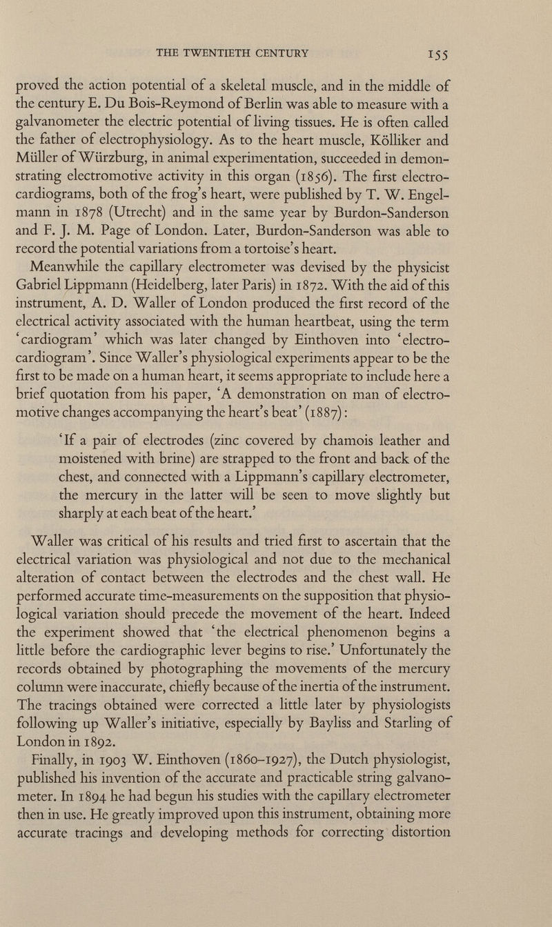 proved the action potential of a skeletal muscle, and in the middle of the century E. Du Bois-Reymond of Berlin was able to measure with a galvanometer the electric potential of living tissues. He is often called the father of electrophysiology. As to the heart muscle, Kölliker and Müller of Würzburg, in animal experimentation, succeeded in demon strating electromotive activity in this organ (1856). The first electro cardiograms, both of the frog's heart, were published by T. W. Engel- mann in 1878 (Utrecht) and in the same year by Bur don-Sanderson and F. J. M. Page of London. Later, Burdon-Sanderson was able to record the potential variations from a tortoise's heart. Meanwhile the capillary electrometer was devised by the physicist Gabriel Lippmann (Heidelberg, later Paris) in 1872. With the aid of this instrument, A. D. Waller of London produced the first record of the electrical activity associated with the human heartbeat, using the term 'cardiogram' which was later changed by Einthoven into 'electro cardiogram'. Since Waller's physiological experiments appear to be the first to be made on a human heart, it seems appropriate to include here a brief quotation from his paper, 'A demonstration on man of electro motive changes accompanying the heart's beat' (1887) : 'If a pair of electrodes (zinc covered by chamois leather and moistened with brine) are strapped to the front and back of the chest, and connected with a Lippmann's capillary electrometer, the mercury in the latter will be seen to move slightly but sharply at each beat of the heart.' Waller was critical of his results and tried first to ascertain that the electrical variation was physiological and not due to the mechanical alteration of contact between the electrodes and the chest wall. He performed accurate time-measurements on the supposition that physio logical variation should precede the movement of the heart. Indeed the experiment showed that 'the electrical phenomenon begins a little before the cardiographie lever begins to rise.' Unfortunately the records obtained by photographing the movements of the mercury column were inaccurate, chiefly because of the inertia of the instrument. The tracings obtained were corrected a little later by physiologists following up Waller's initiative, especially by Bayliss and Starling of London in 1892. Finally, in 1903 W. Einthoven (1860-1927), the Dutch physiologist, published his invention of the accurate and practicable string galvano meter. In 1894 he had begun his studies with the capillary electrometer then in use. He greatly improved upon this instrument, obtaining more accurate tracings and developing methods for correcting distortion