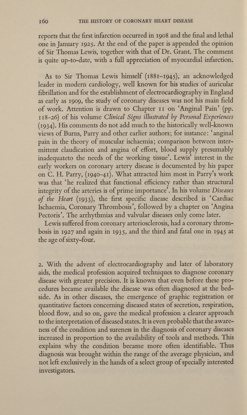 reports that the first infarction occurred in 1908 and the final and lethal one in January 1925. At the end of the paper is appended the opinion of Sir Thomas Lewis, together with that of Dr. Grant. The comment is quite up-to-date, with a full appreciation of myocardial infarction. As to Sir Tlaomas Lewis himself (1881-1945), an acknowledged leader in modern cardiology, well known for his studies of auricular fibrillation and for the establishment of electrocardiography in England as early as 1909, the study of coronary diseases was not his main field of work. Attention is drawn to Chapter 11 on 'Anginal Pain' (pp. 118-26) of his volume Clinical Signs illustrated by Personal Experiences (1934). His comments do not add much to the historically well-known views of Burns, Parry and other earlier authors ; for instance : ' anginal pain in the theory of muscular ischaemia; comparison between inter mittent claudication and angina of effort, blood supply presumably inadequateto the needs of the working tissue'. Lewis' interest in the early workers on coronary artery disease is documented by his paper on C. H. Parry, (1940-41). What attracted him most in Parry's work was that 'he realized that functional efficiency rather than structural integrity of the arteries is of prime importance'. In his volume Diseases of the Heart (1933), the first specific disease described is 'Cardiac Ischaemia, Coronary Thrombosis', followed by a chapter on 'Angina Pectoris'. The arrhythmias and valvular diseases only come later. Lewis suffered from coronary arteriosclerosis, had a coronary throm bosis in 1927 and again in 1935, and the third and fatal one in 1945 at the age of sixty-four. 2. With the advent of electrocardiography and later of laboratory aids, the medical profession acquired techniques to diagnose coronary disease with greater precision. It is known that even before these pro cedures became available the disease was often diagnosed at the bed side. As in other diseases, the emergence of graphic registration or quantitative factors concerning diseased states of secretion, respiration, blood flow, and so on, gave the medical profession a clearer approach to the interpretation of diseased states. It is even probable that the aware ness of the condition and sureness in the diagnosis of coronary diseases increased in proportion to the availability of tools and methods. This explains why the condition became more often identifiable. Thus diagnosis was brought within the range of the average physician, and not left exclusively in the hands of a select group of specially interested investigators.