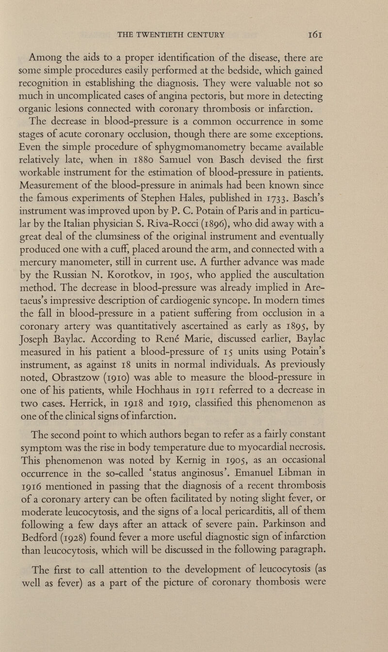 Among the aids to a proper identification of the disease, there are some simple procedures easily performed at the bedside, which gained recognition in establishing the diagnosis. They were valuable not so much in uncomplicated cases of angina pectoris, but more in detecting organic lesions connected with coronary thrombosis or infarction. The decrease in blood-pressure is a common occurrence in some stages of acute coronary occlusion, though there are some exceptions. Even the simple procedure of sphygmomanometry became available relatively late, when in 1880 Samuel von Bäsch devised the first workable instrument for the estimation of blood-pressure in patients. Measurement of the blood-pressure in animals had been known since the famous experiments of Stephen Hales, published in 1733. Basch's instrument was improved upon by P. C. Potain of Paris and in particu lar by the Italian physician S. Riva-Rocci (1896), who did away with a great deal of the clumsiness of the original instrument and eventually produced one with a cuff, placed around the arm, and connected with a mercury manometer, still in current use. A further advance was made by the Russian N. Korotkov, in 1905, who applied the auscultation method. The decrease in blood-pressure was already implied in Are- taeus's impressive description of cardiogenic syncope. In modern times the fall in blood-pressure in a patient suffering from occlusion in a coronary artery was quantitatively ascertained as early as 1895, by Joseph Baylac. According to René Marie, discussed earlier, Baylac measured in his patient a blood-pressure of 15 units using Potain's instrument, as against 18 units in normal individuals. As previously noted, Obrastzow (1910) was able to measure the blood-pressure in one of his patients, while Hochhaus in 1911 referred to a decrease in two cases. Herrick, in 1918 and 1919, classified this phenomenon as one of the clinical signs of infarction. The second point to which authors began to refer as a fairly constant symptom was the rise in body temperature due to myocardial necrosis. This phenomenon was noted by Kernig in 1905, as an occasional occurrence in the so-called 'status anginosus'. Emanuel Libman in 1916 mentioned in passing that the diagnosis of a recent thrombosis of a coronary artery can be often facilitated by noting slight fever, or moderate leucocytosis, and the signs of a local pericarditis, all of them following a few days after an attack of severe pain. Parkinson and Bedford (1928) found fever a more useful diagnostic sign of infarction than leucocytosis, which will be discussed in the following paragraph. The first to call attention to the development of leucocytosis (as well as fever) as a part of the picture of coronary thombosis were