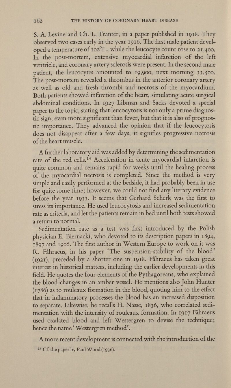 S. A. Levine and Ch. L. Tranter, in a paper published in 1918. They observed two cases early in the year 1916. The first male patient devel oped a temperature of I02 °F., while the leucocyte count rose to 21,400. In the post-mortem, extensive myocardial infarction of the left ventricle, and coronary artery sclerosis were present. In the second male patient, the leucocytes amounted to 19,900, next morning 33,500. The post-mortem revealed a thrombus in the anterior coronary artery as well as old and fresh thrombi and necrosis of the myocardium. Both patients showed infarction of the heart, simulating acute surgical abdominal conditions. In 1927 Libman and Sacks devoted a special paper to the topic, stating that leucocytosis is not only a prime diagnos tic sign, even more significant than fever, but that it is also of prognos tic importance. They advanced the opinion that if the leucocytosis does not disappear after a few days, it signifies progressive necrosis of the heart muscle. A further laboratory aid was added by determining the sedimentation rate of the red cells. 14 Acceleration in acute myocardial infarction is quite common and remains rapid for weeks until the healing process of the myocardial necrosis is completed. Since the method is very simple and easily performed at the bedside, it had probably been in use for quite some time; however, we could not find any literary evidence before the year 1933. It seems that Gerhard Scherk was the first to stress its importance. He used leucocytosis and increased sedimentation rate as criteria, and let the patients remain in bed until both tests showed a return to normal. Sedimentation rate as a test was first introduced by the Polish physician E. Biernacki, who devoted to its description papers in 1894, 1897 and 1906. The first author in Western Europe to work on it was R. Fâhraeus, in his paper 'The suspension-stability of the blood' (1921), preceded by a shorter one in 1918. Fâhraeus has taken great interest in historical matters, including the earlier developments in this field. He quotes the four elements of the Pythagoreans, who explained the blood-changes in an amber vessel. He mentions also John Hunter (1786) as to rouleaux formation in the blood, quoting him to the effect that in inflammatory processes the blood has an increased disposition to separate. Likewise, he recalls H. Nasse, 1836, who correlated sedi mentation with the intensity of rouleaux formation. In 19 17 Fâhraeus used oxalated blood and left Westergren to devise the technique; hence the name 'Westergren method'. A more recent development is connected with the introduction of the 14 Cf. the paper by Paul Wood (1936).