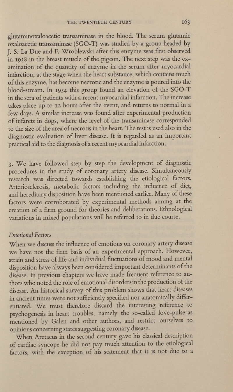 glutaminoxaloacetic transaminase in the blood. The serum glutamic oxaloacetic transaminase (SGO-T) was studied by a group headed by J. S. La Due and F. Wroblewski after this enzyme was first observed in 193 8 in the breast muscle of the pigeon. The next step was the ex amination of the quantity of enzyme in the serum after myocardial infarction, at the stage when the heart substance, which contains much of this enzyme, has become necrotic and the enzyme is poured into the blood-stream. In 1954 this group found an elevation of the SGO-T in the sera of patients with a recent myocardial infarction. The increase takes place up to 12 hours after the event, and returns to normal in a few days. A similar increase was found after experimental production of infarcts in dogs, where the level of the transaminase corresponded to the size of the area of necrosis in the heart. The test is used also in the diagnostic evaluation of liver disease. It is regarded as an important practical aid to the diagnosis of a recent myocardial infarction. 3. We have followed step by step the development of diagnostic procedures in the study of coronary artery disease. Simultaneously research was directed towards establishing the etiological factors. Arteriosclerosis, metabolic factors including the influence of diet, and hereditary disposition have been mentioned earlier. Many of these factors were corroborated by experimental methods aiming at the creation of a firm ground for theories and deliberations. Ethnological variations in mixed populations will be referred to in due course. Emotional Factors When we discuss the influence of emotions on coronary artery disease we have not the firm basis of an experimental approach. However, strain and stress of life and individual fluctuations of mood and mental disposition have always been considered important determinants of the disease. In previous chapters we have made frequent reference to au thors who noted the role of emotional disorders in the production of the disease. An historical survey of this problem shows that heart diseases in ancient times were not sufficiently specified nor anatomically differ entiated. We must therefore discard the interesting reference to psychogenesis in heart troubles, namely the so-called love-pulse as mentioned by Galen and other authors, and restrict ourselves to opinions concerning states suggesting coronary disease. When Aretaeus in the second century gave Iiis classical description of cardiac syncope he did not pay much attention to the etiological factors, with the exception of his statement that it is not due to a