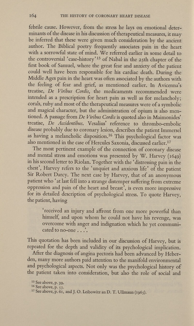 febrile cause. However, from the stress he lays on emotional deter minants of the disease in his discussion of therapeutical measures, it may be inferred that these were given much consideration by the ancient author. The Biblical poetry frequently associates pain in the heart with a sorrowful state of mind. We referred earlier in some detail to the controversial 'case-history' 15 of Nabal in the 25th chapter of the first book of Samuel, where the great fear and anxiety of the patient could well have been responsible for his cardiac death. During the Middle Ages pain in the heart was often associated by the authors with the feeling of fear and grief, as mentioned earlier. In Avicenna's treatise, De Viribus Cordis, the medicaments recommended were intended as a prescription for heart pain as well as for melancholy; corals, ruby and most of the therapeutical measures were of a symbolic and magical character, but the administration of opium is also men tioned. A passage from De Viribus Cordis is quoted also in Maimonides' treatise, De Accidentibus. Vesalius' reference to thrombo-embolic disease probably due to coronary lesion, describes the patient Immersei as having a melancholic disposition. 16 This psychological factor was also mentioned in the case of Hercules Saxonia, discussed earlier. 17 The most pertinent example of the connection of coronary disease and mental stress and emotions was presented by W. Harvey (1649) in his second letter to Riolan. Together with the 'distressing pain in the chest', Harvey refers to the 'unquiet and anxious life' of the patient Sir Robert Darcy. The next case by Harvey, that of an anonymous patient who ' at last fell into a strange distemper suffering from extreme oppression and pain of the heart and breast', is even more impressive for its detailed description of psychological stress. To quote Harvey, the patient, having 'received an injury and affront from one more powerful than himself, and upon whom he could not have his revenge, was overcome with anger and indignation which he yet communi cated to no-one This quotation has been included in our discussion of Harvey, but is repeated for the depth and validity of its psychological implication. After the diagnosis of angina pectoris had been advanced by Heber- den, many more authors paid attention to the manifold environmental and psychological aspects. Not only was the psychological history of the patient taken into consideration, but also the role of social and 15 See above, p. 39. 16 See above, p. 53. 17 See above, p. 61, and J. O. Leibowitz an D. T. Ullmann (1965).