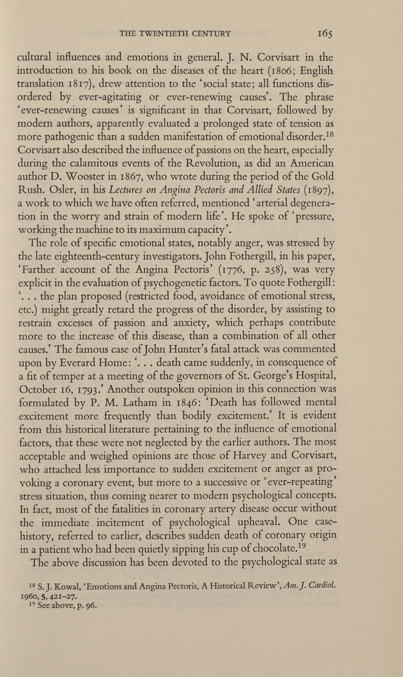 cultural influences and emotions in general. J. N. Corvisart in the introduction to his book on the diseases of the heart (1806; English translation 1817), drew attention to the 'social state; all functions dis ordered by ever-agitating or ever-renewing causes'. The phrase 'ever-renewing causes' is significant in that Corvisart, followed by modern authors, apparently evaluated a prolonged state of tension as more pathogenic than a sudden manifestation of emotional disorder. 18 Corvisart also described the influence of passions on the heart, especially during the calamitous events of the Revolution, as did an American author D. Wooster in 1867, who wrote during the period of the Gold Rush. Osier, in his Lectures on Angina Pectoris and Allied States (1897), a work to which we have often referred, mentioned ' arterial degenera tion in the worry and strain of modern life'. He spoke of 'pressure, working the machine to its maximum capacity'. The role of specific emotional states, notably anger, was stressed by the late eighteenth-century investigators. John Fothergill, in his paper, 'Farther account of the Angina Pectoris' (1776, p. 258), was very explicit in the evaluation of psychogenetic factors. To quote Fothergill: '. . . the plan proposed (restricted food, avoidance of emotional stress, etc.) might greatly retard the progress of the disorder, by assisting to restrain excesses of passion and anxiety, which perhaps contribute more to the increase of this disease, than a combination of all other causes.' The famous case of John Hunter's fatal attack was commented upon by Everard Home: '. . . death came suddenly, in consequence of a fit of temper at a meeting of the governors of St. George's Hospital, October 16, 1793.' Another outspoken opinion in this connection was formulated by P. M. Latham in 1846: 'Death has followed mental excitement more frequently than bodily excitement.' It is evident from this historical literature pertaining to the influence of emotional factors, that these were not neglected by the earlier authors. The most acceptable and weighed opinions are those of Harvey and Corvisart, who attached less importance to sudden excitement or anger as pro voking a coronary event, but more to a successive or ' ever-repeating ' stress situation, thus coming nearer to modern psychological concepts. In fact, most of the fatalities in coronary artery disease occur without the immediate incitement of psychological upheaval. One case- history, referred to earlier, describes sudden death of coronary origin in a patient who had been quietly sipping his cup of chocolate. 19 The above discussion has been devoted to the psychological state as 18 S.J. Kowal, 'Emotions and Angina Pectoris, A Historical Review', Am. J. Cardiol. 1960,5,421-27- 19 See above, p. 96.