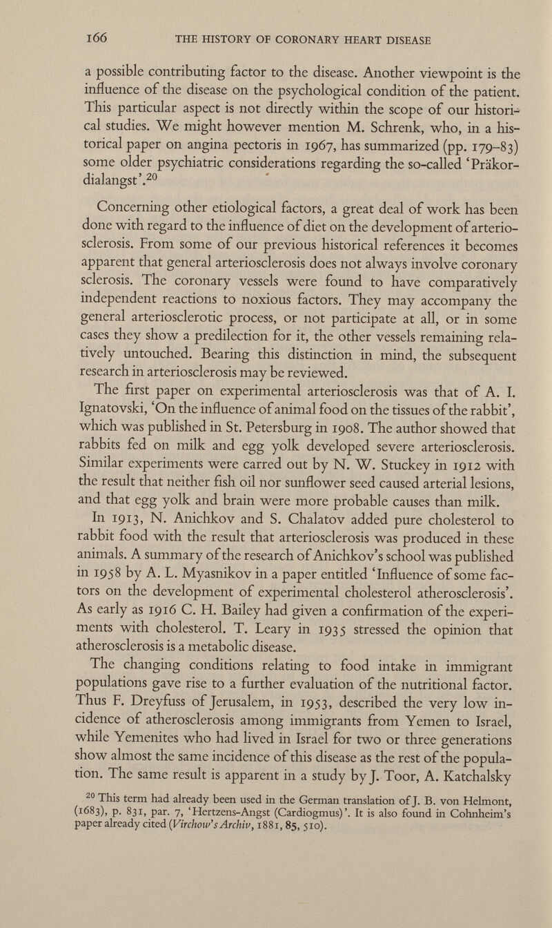 a possible contributing factor to the disease. Another viewpoint is the influence of the disease on the psychological condition of the patient. This particular aspect is not directly within the scope of our histori cal studies. We might however mention M. Schrenk, who, in a his torical paper on angina pectoris in 1967, has summarized (pp. 179-83) some older psychiatric considerations regarding the so-called 'Präkor dialangst'. 20 Concerning other etiological factors, a great deal of work has been done with regard to the influence of diet on the development of arterio sclerosis. From some of our previous historical references it becomes apparent that general arteriosclerosis does not always involve coronary sclerosis. The coronary vessels were found to have comparatively independent reactions to noxious factors. They may accompany the general arteriosclerotic process, or not participate at all, or in some cases they show a predilection for it, the other vessels remaining rela tively untouched. Bearing this distinction in mind, the subsequent research in arteriosclerosis may be reviewed. The first paper on experimental arteriosclerosis was that of A. I. Ignatovski, 'On the influence of animal food on the tissues of the rabbit', which was published in St. Petersburg in 1908. The author showed that rabbits fed on milk and egg yolk developed severe arteriosclerosis. Similar experiments were carred out by N. W. Stuckey in 1912 with the result that neither fish oil nor sunflower seed caused arterial lesions, and that egg yolk and brain were more probable causes than milk. In 1913, N. Anichkov and S. Chalatov added pure cholesterol to rabbit food with the result that arteriosclerosis was produced in these animals. A summary of the research of Anichkov's school was published in 1958 by A. L. Myasnikov in a paper entitled 'Influence of some fac tors on the development of experimental cholesterol atherosclerosis'. As early as 1916 C. H. Bailey had given a confirmation of the experi ments with cholesterol. T. Leary in 1935 stressed the opinion that atherosclerosis is a metabolic disease. The changing conditions relating to food intake in immigrant populations gave rise to a further evaluation of the nutritional factor. Thus F. Dreyfuss of Jerusalem, in 1953, described the very low in cidence of atherosclerosis among immigrants from Yemen to Israel, while Yemenites who had lived in Israel for two or three generations show almost the same incidence of this disease as the rest of the popula tion. The same result is apparent in a study by J. Toor, A. Katchalsky 20 This term had already been used in the German translation of J. B. von Helmont, (1683), p. 831, par. 7, 'Hertzens-Angst (Cardiogmus)It is also found in Cohnheim's paper already cited (Virchow''s Archiv, 1881, 85, 510).