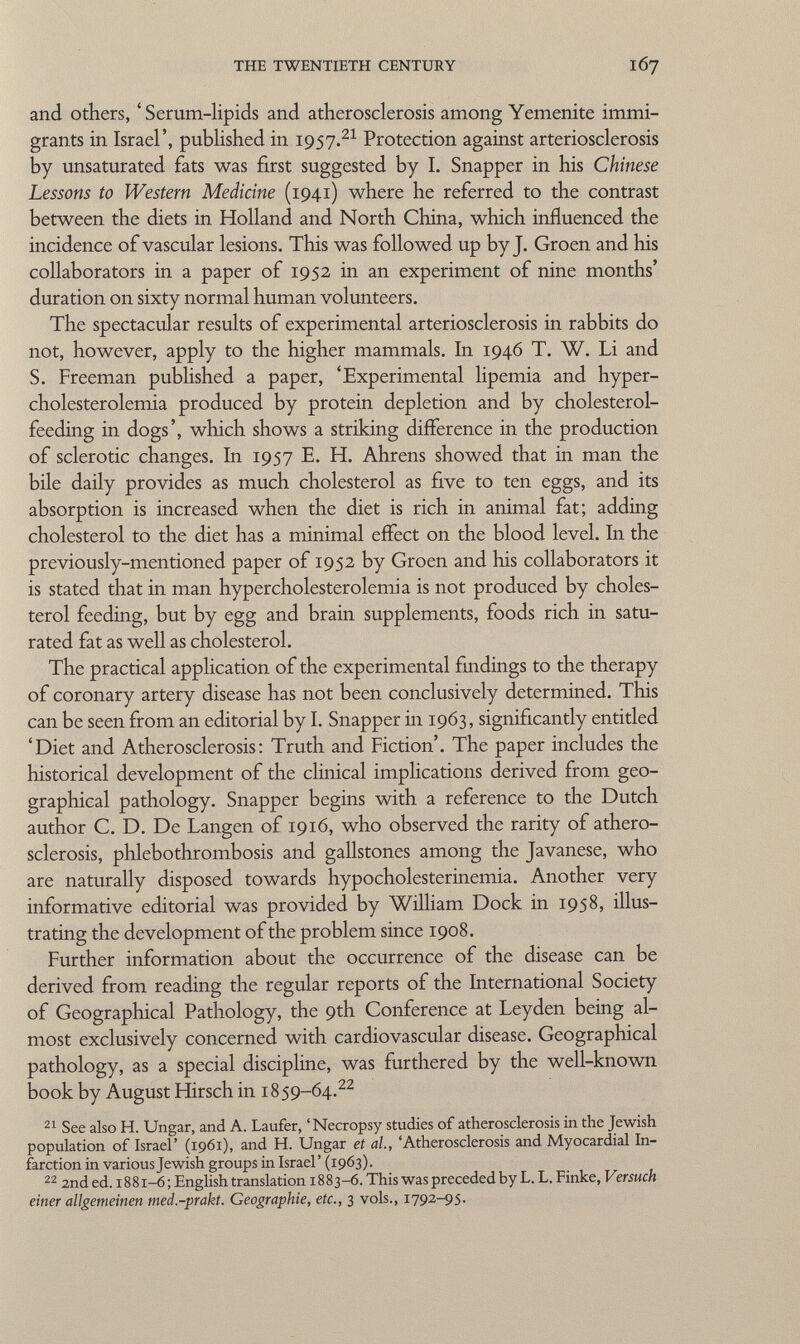 and others, ' Serum-lipids and atherosclerosis among Yemenite immi grants in Israel', published in 1957. 21 Protection against arteriosclerosis by unsaturated fats was first suggested by I. Snapper in his Chinese Lessons to Western Medicine (1941) where he referred to the contrast between the diets in Holland and North China, which influenced the incidence of vascular lesions. This was followed up by J. Groen and his collaborators in a paper of 1952 in an experiment of nine months' duration on sixty normal human volunteers. The spectacular results of experimental arteriosclerosis in rabbits do not, however, apply to the higher mammals. In 1946 T. W. Li and S. Freeman published a paper, 'Experimental lipemia and hyper cholesterolemia produced by protein depletion and by cholesterol- feeding in dogs', which shows a striking difference in the production of sclerotic changes. In 1957 E. H. Ahrens showed that in man the bile daily provides as much cholesterol as five to ten eggs, and its absorption is increased when the diet is rich in animal fat; adding cholesterol to the diet has a minimal effect on the blood level. In the previously-mentioned paper of 1952 by Groen and his collaborators it is stated that in man hypercholesterolemia is not produced by choles terol feeding, but by egg and brain supplements, foods rich in satu rated fat as well as cholesterol. The practical application of the experimental findings to the therapy of coronary artery disease has not been conclusively determined. This can be seen from an editorial by I. Snapper in 1963, significantly entitled 'Diet and Atherosclerosis: Truth and Fiction'. The paper includes the historical development of the clinical implications derived from geo graphical pathology. Snapper begins with a reference to the Dutch author C. D. De Langen of 1916, who observed the rarity of athero sclerosis, phlebothrombosis and gallstones among the Javanese, who are naturally disposed towards hypocholesterinemia. Another very informative editorial was provided by William Dock in 1958, illus trating the development of the problem since 1908. Further information about the occurrence of the disease can be derived from reading the regular reports of the International Society of Geographical Pathology, the 9th Conference at Leyden being al most exclusively concerned with cardiovascular disease. Geographical pathology, as a special discipline, was furthered by the well-known book by August Hirsch in 1859-64. 22 21 See also H. Ungar, and A. Laufer, 'Necropsy studies of atherosclerosis in the Jewish population of Israel' (1961), and H. Ungar et ai, 'Atherosclerosis and Myocardial In farction in various Jewish groups in Israel' (1963). 22 2nd ed. 1881-6; English translation 1883-6. This was preceded by L. L. Finke, Versuch einer allgemeinen med.-prakt. Geographie, etc., 3 vols., 1792-95.