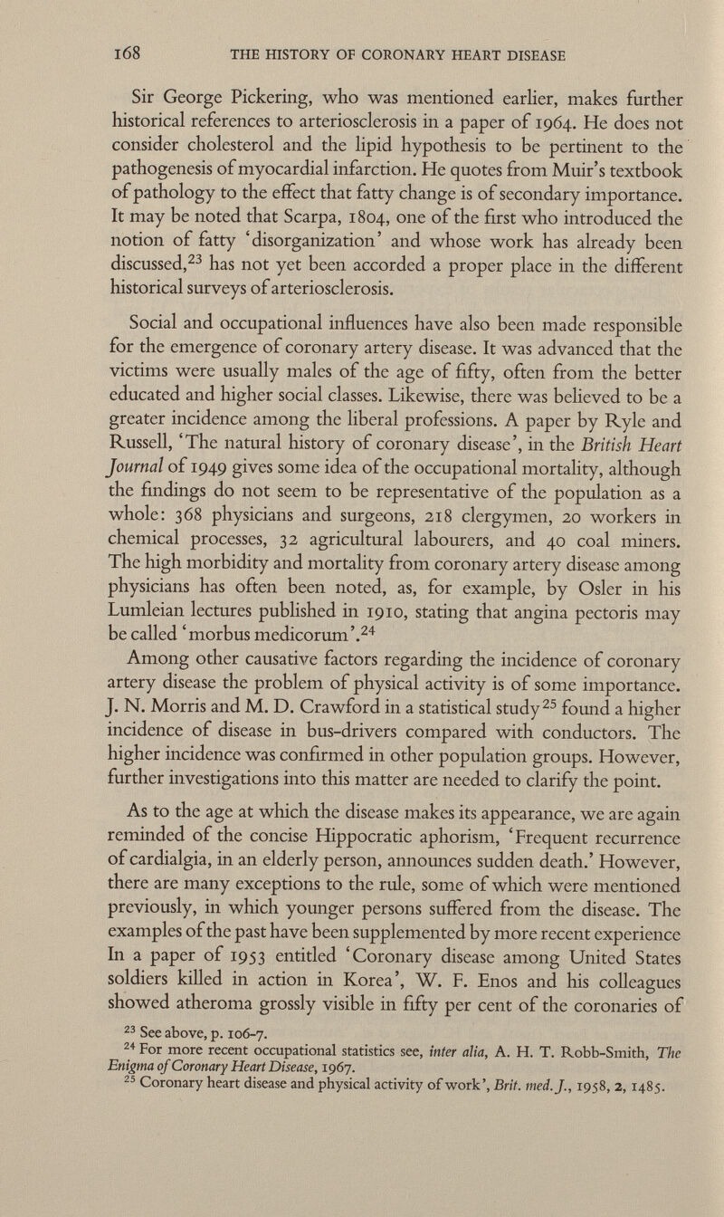 Sir George Pickering, who was mentioned earlier, makes further historical references to arteriosclerosis in a paper of 1964. He does not consider cholesterol and the lipid hypothesis to be pertinent to the pathogenesis of myocardial infarction. He quotes from Muir's textbook of pathology to the effect that fatty change is of secondary importance. It may be noted that Scarpa, 1804, one of the first who introduced the notion of fatty 'disorganization' and whose work has already been discussed, 23 has not yet been accorded a proper place in the different historical surveys of arteriosclerosis. Social and occupational influences have also been made responsible for the emergence of coronary artery disease. It was advanced that the victims were usually males of the age of fifty, often from the better educated and higher social classes. Likewise, there was believed to be a greater incidence among the liberal professions. A paper by Ryle and Russell, 'The natural history of coronary disease', in the British Heart Journal of 1949 gives some idea of the occupational mortality, although the findings do not seem to be representative of the population as a whole: 368 physicians and surgeons, 218 clergymen, 20 workers in chemical processes, 32 agricultural labourers, and 40 coal miners. The high morbidity and mortality from coronary artery disease among physicians has often been noted, as, for example, by Osier in his Lumleian lectures published in 1910, stating that angina pectoris may be called 'morbus medicorum'. 24 Among other causative factors regarding the incidence of coronary artery disease the problem of physical activity is of some importance. J. N. Morris and M. D. Crawford in a statistical study 25 found a higher incidence of disease in bus-drivers compared with conductors. The higher incidence was confirmed in other population groups. However, further investigations into this matter are needed to clarify the point. As to the age at which the disease makes its appearance, we are again reminded of the concise Hippocratic aphorism, 'Frequent recurrence of cardialgia, in an elderly person, announces sudden death.' However, there are many exceptions to the rule, some of which were mentioned previously, in which younger persons suffered from the disease. The examples of the past have been supplemented by more recent experience In a paper of 1953 entitled 'Coronary disease among United States soldiers killed in action in Korea', W. F. Enos and his colleagues showed atheroma grossly visible in fifty per cent of the coronaries of 23 See above, p. 106-7. 24 For more recent occupational statistics see, inter alia, A. H. T. Robb-Smith, The Enigma of Coronary Heart Disease, 1967. 25 Coronary heart disease and physical activity of work', Brit. med. J., 1958, 2,1485.