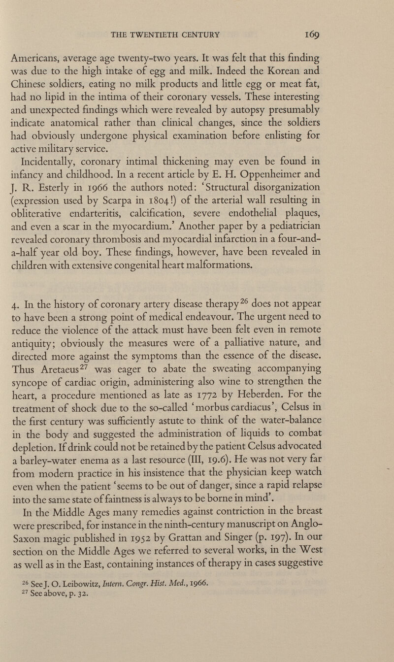 Americans, average age twenty-two years. It was felt that this finding was due to the high intake of egg and milk. Indeed the Korean and Chinese soldiers, eating no milk products and little egg or meat fat, had no lipid in the intima of their coronary vessels. These interesting and unexpected findings which were revealed by autopsy presumably indicate anatomical rather than clinical changes, since the soldiers had obviously undergone physical examination before enlisting for active military service. Incidentally, coronary intimai thickening may even be found in infancy and childhood. In a recent article by E. H. Oppenheimer and J. R. Esterly in 1966 the authors noted: 'Structural disorganization (expression used by Scarpa in 1804!) of the arterial wall resulting in obliterative endarteritis, calcification, severe endothelial plaques, and even a scar in the myocardium.' Another paper by a pediatrician revealed coronary thrombosis and myocardial infarction in a four-and- a-half year old boy. These findings, however, have been revealed in children with extensive congenital heart malformations. 4. In the history of coronary artery disease therapy 26 does not appear to have been a strong point of medical endeavour. The urgent need to reduce the violence of the attack must have been felt even in remote antiquity; obviously the measures were of a palliative nature, and directed more against the symptoms than the essence of the disease. Thus Aretaeus 27 was eager to abate the sweating accompanying syncope of cardiac origin, administering also wine to strengthen the heart, a procedure mentioned as late as 1772 by Heber den. For the treatment of shock due to the so-called 'morbus cardiacus', Celsus in the first century was sufficiently astute to think of the water-balance in the body and suggested the administration of liquids to combat depletion. If drink could not be retained by the patient Celsus advocated a barley-water enema as a last resource (III, 19.6). He was not very far from modern practice in his insistence that the physician keep watch even when the patient 'seems to be out of danger, since a rapid relapse into the same state of faintness is always to be borne in mind'. In the Middle Ages many remedies against contriction in the breast were prescribed, for instance in the ninth-century manuscript on Anglo- Saxon magic published in 1952 by Grattan and Singer (p. 197). In our section on the Middle Ages we referred to several works, in the West as well as in the East, containing instances of therapy in cases suggestive 26 See J. O. Leibowitz, Intern. Congr. Hist. Med., 1966. 27 See above, p. 32.