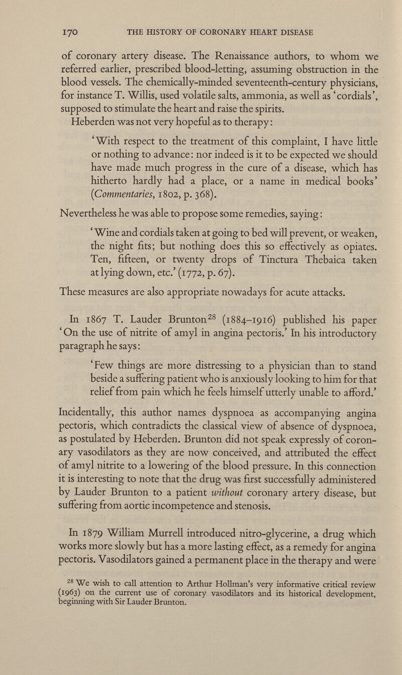 of coronary artery disease. The Renaissance authors, to whom we referred earlier, prescribed blood-letting, assuming obstruction in the blood vessels. The chemically-minded seventeenth-century physicians, for instance T. Willis, used volatile salts, ammonia, as well as 'cordials', supposed to stimulate the heart and raise the spirits. Heberden was not very hopeful as to therapy : 'With respect to the treatment of this complaint, I have little or nothing to advance: nor indeed is it to be expected we should have made much progress in the cure of a disease, which has hitherto hardly had a place, or a name in medical books' (Commentaries , 1802, p. 368). Nevertheless he was able to propose some remedies, saying : ' Wine and cordials taken at going to bed will prevent, or weaken, the night fits; but nothing does this so effectively as opiates. Ten, fifteen, or twenty drops of Tinctura Thebaica taken at lying down, etc.' (1772, p. 67). These measures are also appropriate nowadays for acute attacks. In 1867 T. Lauder Brunton 28 (1884-1916) published his paper 'On the use of nitrite of amyl in angina pectoris.' In his introductory paragraph he says : 'Few things are more distressing to a physician than to stand beside a suffering patient who is anxiously looking to him for that relief from pain which he feels himself utterly unable to afford.' Incidentally, this author names dyspnoea as accompanying angina pectoris, which contradicts the classical view of absence of dyspnoea, as postulated by Heberden. Brunton did not speak expressly of coron ary vasodilators as they are now conceived, and attributed the effect of amyl nitrite to a lowering of the blood pressure. In this connection it is interesting to note that the drug was first successfully administered by Lauder Brunton to a patient without coronary artery disease, but suffering from aortic incompetence and stenosis. In 1879 William Murrell introduced nitro-glycerine, a drug which works more slowly but has a more lasting effect, as a remedy for angina pectoris. Vasodilators gained a permanent place in the therapy and were 28 We wish to call attention to Arthur Hollman's very informative critical review (1963) on the current use of coronary vasodilators and its historical development, beginning with Sir Lauder Brunton.