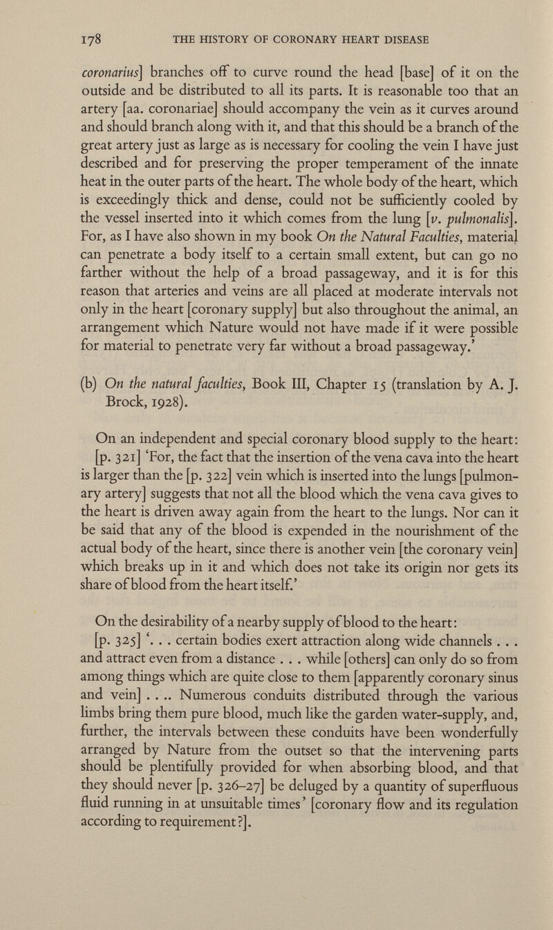 coronarias] branches off to curve round the head [base] of it on the outside and be distributed to all its parts. It is reasonable too that an artery [aa. coronariae] should accompany the vein as it curves around and should branch along with it, and that this should be a branch of the great artery just as large as is necessary for cooling the vein I have just described and for preserving the proper temperament of the innate heat in the outer parts of the heart. The whole body of the heart, which is exceedingly thick and dense, could not be sufficiently cooled by the vessel inserted into it which comes from the lung [v. pulmonalis]. For, as I have also shown in my book On the Natural Faculties, materia} can penetrate a body itself to a certain small extent, but can go no farther without the help of a broad passageway, and it is for this reason that arteries and veins are all placed at moderate intervals not only in the heart [coronary supply] but also throughout the animal, an arrangement which Nature would not have made if it were possible for material to penetrate very far without a broad passageway.' (b) On the natural faculties, Book III, Chapter 15 (translation by A. J. Brock, 1928). On an independent and special coronary blood supply to the heart : [p. 321] 'For, the fact that the insertion of the vena cava into the heart is larger than the [p. 322] vein which is inserted into the lungs [pulmon ary artery] suggests that not all the blood which the vena cava gives to the heart is driven away again from the heart to the lungs. Nor can it be said that any of the blood is expended in the nourishment of the actual body of the heart, since there is another vein [the coronary vein] which breaks up in it and which does not take its origin nor gets its share of blood from the heart itself.' On the desirability of a nearby supply of blood to the heart: [p. 325] '. . . certain bodies exert attraction along wide channels . . . and attract even from a distance . . . while [others] can only do so from among things which are quite close to them [apparently coronary sinus and vein] .... Numerous conduits distributed through the various limbs bring them pure blood, much like the garden water-supply, and, further, the intervals between these conduits have been wonderfully arranged by Nature from the outset so that the intervening parts should be plentifully provided for when absorbing blood, and that they should never [p. 326-27] be deluged by a quantity of superfluous fluid running in at unsuitable times ' [coronary flow and its regulation according to requirement?].