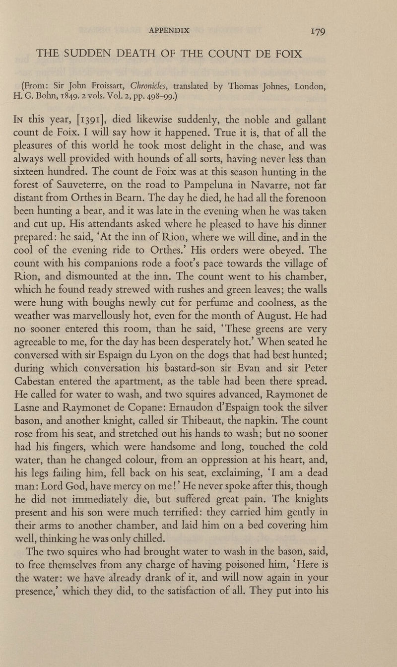 appendix 179 THE SUDDEN DEATH OF THE COUNT DE FOIX (From: Sir John Froissart, Chronicles, translated by Thomas Johnes, London, H. G. Bohn, 1849.2 vols. Vol. 2, pp. 498-99.) In this year, [1391], died likewise suddenly, the noble and gallant count de Foix. I will say how it happened. True it is, that of all the pleasures of this world he took most delight in the chase, and was always well provided with hounds of all sorts, having never less than sixteen hundred. The count de Foix was at this season hunting in the forest of Sauveterre, on the road to Pampeluna in Navarre, not far distant from Orthes in Beam. The day he died, he had all the forenoon been hunting a bear, and it was late in the evening when he was taken and cut up. His attendants asked where he pleased to have his dinner prepared : he said, 'At the inn of Rion, where we will dine, and in the cool of the evening ride to Orthes.' His orders were obeyed. The count with his companions rode a foot's pace towards the village of Rion, and dismounted at the inn. The count went to his chamber, which he found ready strewed with rushes and green leaves; the walls were hung with boughs newly cut for perfume and coolness, as the weather was marvellously hot, even for the month of August. He had no sooner entered this room, than he said, 'These greens are very agreeable to me, for the day has been desperately hot.' When seated he conversed with sir Espaign du Lyon on the dogs that had best hunted; during which conversation his bastard-son sir Evan and sir Peter Cabestan entered the apartment, as the table had been there spread. He called for water to wash, and two squires advanced, Raymonet de Lasne and Raymonet de Copane: Ernaudon d'Espaign took the silver bason, and another knight, called sir Thibeaut, the napkin. The count rose from his seat, and stretched out his hands to wash; but no sooner had his fingers, which were handsome and long, touched the cold water, than he changed colour, from an oppression at his heart, and, his legs failing him, fell back on his seat, exclaiming, 'I am a dead man: Lord God, have mercy on me ! ' He never spoke after this, though he did not immediately die, but suffered great pain. The knights present and his son were much terrified: they carried him gently in their arms to another chamber, and laid him on a bed covering him well, thinking he was only chilled. The two squires who had brought water to wash in the bason, said, to free themselves from any charge of having poisoned him, ' Here is the water : we have already drank of it, and will now again in your presence,' which they did, to the satisfaction of all. They put into his