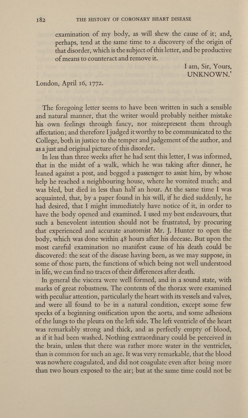 examination of my body, as will shew the cause of it; and, perhaps, tend at the same time to a discovery of the origin of that disorder, which is the subject of this letter, and be productive of means to counteract and remove it. I am, Sir, Yours, UNKNOWN.' London, April 16, 1772. The foregoing letter seems to have been written in such a sensible and natural manner, that the writer would probably neither mistake his own feelings through fancy, nor misrepresent them through affectation; and therefore I judged it worthy to be communicated to the College, both injustice to the temper and judgement of the author, and as a just and original picture of this disorder. In less than three weeks after he had sent this letter, I was informed, that in the midst of a walk, which he was taking after dinner, he leaned against a post, and begged a passenger to assist him, by whose help he reached a neighbouring house, where he vomited much; and was bled, but died in less than half an hour. At the same time I was acquainted, that, by a paper found in his will, if he died suddenly, he had desired, that I might immediately have notice of it, in order to have the body opened and examined. I used my best endeavours, that such a benevolent intention should not be frustrated, by procuring that experienced and accurate anatomist Mr. J. Hunter to open the body, which was done within 48 hours after his decease. But upon the most careful examination no manifest cause of his death could be discovered : the seat of the disease having been, as we may suppose, in some of those parts, the functions of which being not well understood in life, we can find no traces of their differences after death. In general the viscera were well formed, and in a sound state, with marks of great robustness. The contents of the thorax were examined with peculiar attention, particularly the heart with its vessels and valves, and were all found to be in a natural condition, except some few specks of a beginning ossification upon the aorta, and some adhesions of the lungs to the pleura on the left side. The left ventricle of the heart was remarkably strong and thick, and as perfectly empty of blood, as if it had been washed. Nothing extraordinary could be perceived in the brain, unless that there was rather more water in the ventricles, than is common for such an age. It was very remarkable, that the blood was nowhere coagulated, and did not coagulate even after being more than two hours exposed to the air ; but at the same time could not be