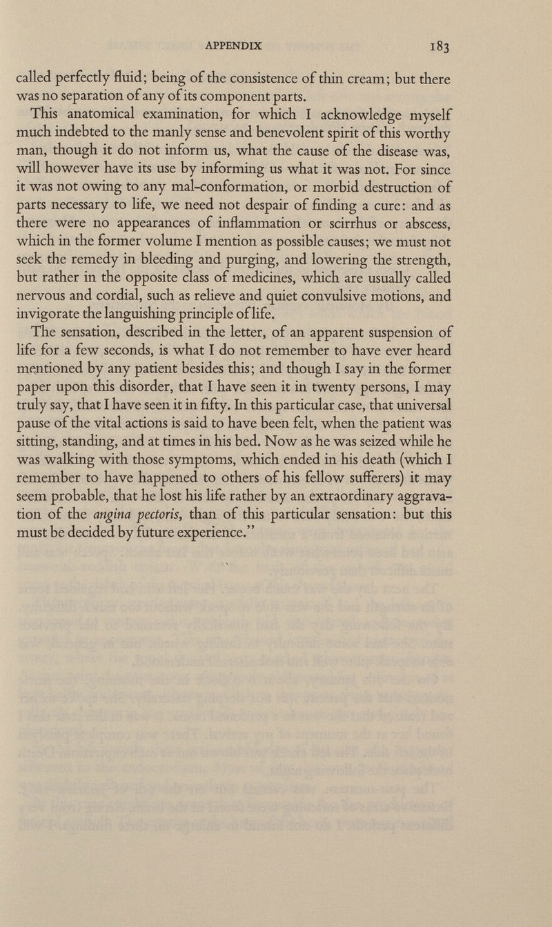 called perfectly fluid; being of the consistence of thin cream; but there was no separation of any of its component parts. This anatomical examination, for which I acknowledge myself much indebted to the manly sense and benevolent spirit of this worthy man, though it do not inform us, what the cause of the disease was, will however have its use by informing us what it was not. For since it was not owing to any mal-conformation, or morbid destruction of parts necessary to life, we need not despair of finding a cure: and as there were no appearances of inflammation or scirrhus or abscess, which in the former volume I mention as possible causes; we must not seek the remedy in bleeding and purging, and lowering the strength, but rather in the opposite class of medicines, which are usually called nervous and cordial, such as relieve and quiet convulsive motions, and invigorate the languishing principle of life. The sensation, described in the letter, of an apparent suspension of life for a few seconds, is what I do not remember to have ever heard mentioned by any patient besides this; and though I say in the former paper upon this disorder, that I have seen it in twenty persons, I may truly say, that I have seen it in fifty. In this particular case, that universal pause of the vital actions is said to have been felt, when the patient was sitting, standing, and at times in his bed. Now as he was seized while he was walking with those symptoms, which ended in his death (which I remember to have happened to others of his fellow sufferers) it may seem probable, that he lost his life rather by an extraordinary aggrava tion of the angina pectoris, than of this particular sensation: but this must be decided by future experience.