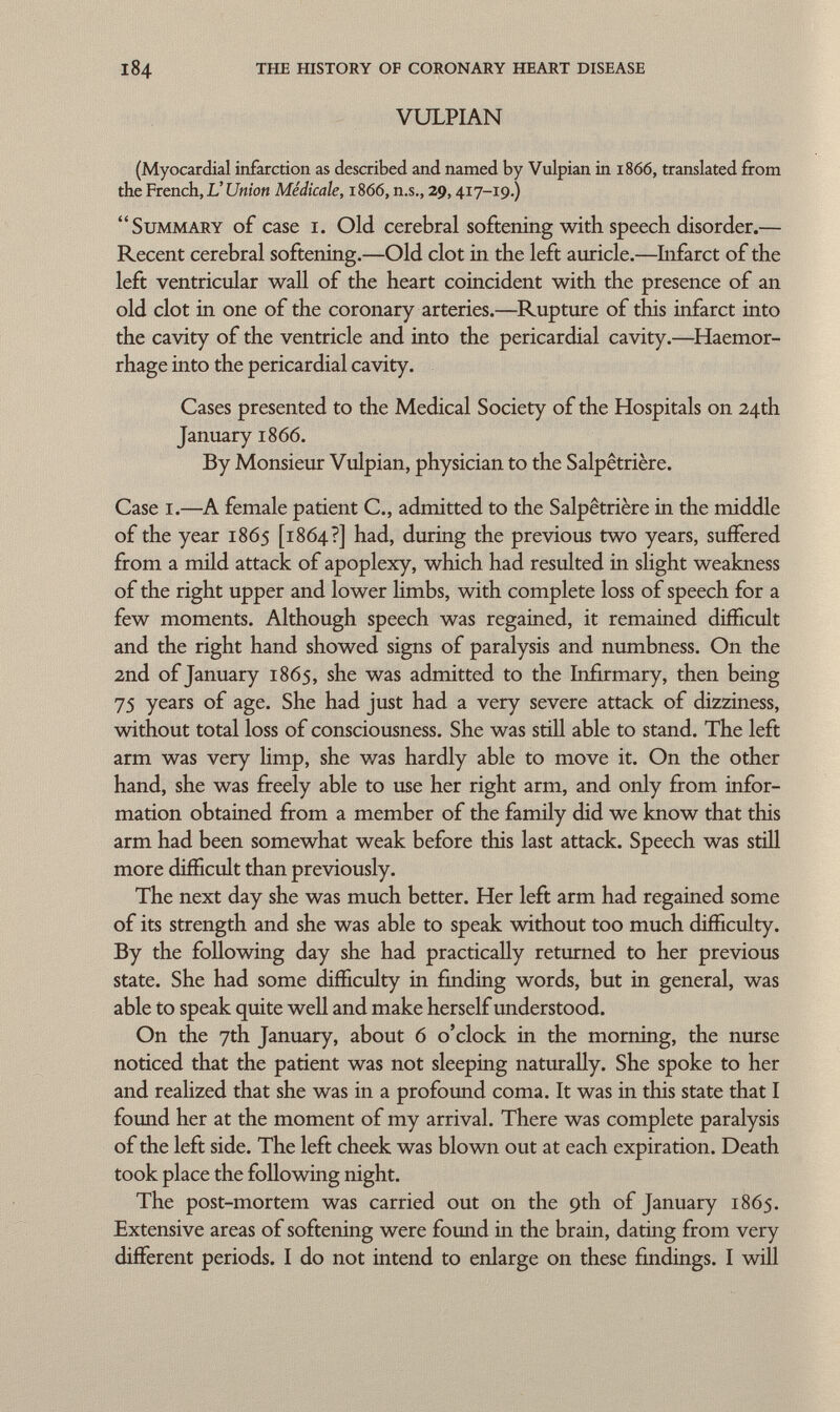 184 the history of coronary heart disease VULPIAN (Myocardial infarction as described and named by Vulpian in i860, translated from the French, L' Union Médicale, 1866, n.s., 29, 417-19.) Summary of case 1. Old cerebral softening with speech disorder.— Recent cerebral softening.—Old clot in the left auricle.—Infarct of the left ventricular wall of the heart coincident with the presence of an old clot in one of the coronary arteries.—Rupture of this infarct into the cavity of the ventricle and into the pericardial cavity.—Haemor rhage into the pericardial cavity. Cases presented to the Medical Society of the Hospitals on 24th January 1866. By Monsieur Vulpian, physician to the Salpêtrière. Case i.— A female patient C., admitted to the Salpêtrière in the middle of the year 1865 [1864?] had, during the previous two years, suffered from a mild attack of apoplexy, which had resulted in slight weakness of the right upper and lower limbs, with complete loss of speech for a few moments. Although speech was regained, it remained difficult and the right hand showed signs of paralysis and numbness. On the 2nd of January 1865, she was admitted to the Infirmary, then being 75 years of age. She had just had a very severe attack of dizziness, without total loss of consciousness. She was still able to stand. The left arm was very limp, she was hardly able to move it. On the other hand, she was freely able to use her right arm, and only from infor mation obtained from a member of the family did we know that this arm had been somewhat weak before this last attack. Speech was still more difficult than previously. The next day she was much better. Her left arm had regained some of its strength and she was able to speak without too much difficulty. By the following day she had practically returned to her previous state. She had some difficulty in finding words, but in general, was able to speak quite well and make herself understood. On the 7th January, about 6 o'clock in the morning, the nurse noticed that the patient was not sleeping naturally. She spoke to her and realized that she was in a profound coma. It was in this state that I found her at the moment of my arrival. There was complete paralysis of the left side. The left cheek was blown out at each expiration. Death took place the following night. The post-mortem was carried out on the 9th of January 1865. Extensive areas of softening were found in the brain, dating from very different periods. I do not intend to enlarge on these findings. I will