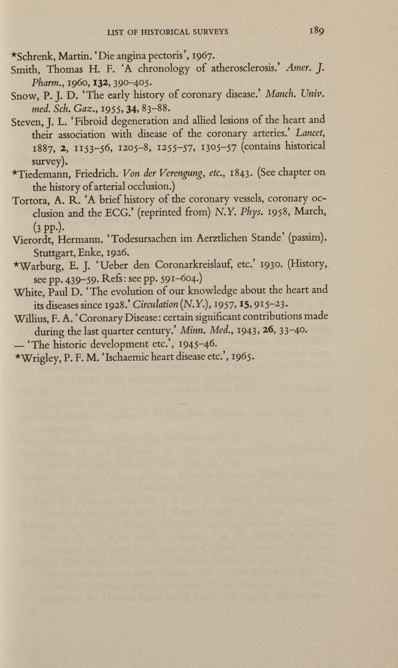 *Schrenk, Martin. 'Die angina pectoris', 1967. Smith, Thomas H. F. 'A chronology of atherosclerosis.' Amer. J. Pharm., i960, 132, 390-405. Snow, P. J. D. 'The early history of coronary disease.' Manch. Univ. med. Sch. Gaz., 1955, 34, 83-88. Steven, J. L. ' Fibroid degeneration and allied lesions of the heart and their association with disease of the coronary arteries.' Lancet, 1887, 2, 1153-56, 1205-8, 1255-57, 1305-57 (contains historical survey). *Tiedemann, Friedrich. Von der Verengung, etc., 1843. (See chapter on the history of arterial occlusion.) Tortora, A. R. 'A brief history of the coronary vessels, coronary oc clusion and the ECG.' (reprinted from) N.Y. Phys. 1958, March, (3 PP-)- Vierordt, Hermann. 'Todesursachen im Aerztlichen Stande' (passim). Stuttgart, Enke, 1926. *Warburg, E. J. 'Ueber den Coronarkreislauf, etc.' 1930. (History, see pp. 439-59. Refs: see pp. 591-604.) White, Paul D. 'The evolution of our knowledge about the heart and its diseases since 1928.' Circulation (N.Y. ), 1957, 15, 915-23. Willius, F. A. ' Coronary Disease : certain significant contributions made during the last quarter century.' Minn. Med., 1943, 26, 33-40. — 'The historic development etc.', 1945-46. *Wrigley, P. F. M. 'Ischaemic heart disease etc.', 1965.