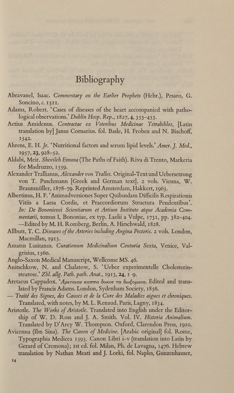 Bibliography Abravanel, Isaac. Commentary on the Earlier Prophets (Hebr.), Pesaro, G. Soncino, c. 15x1. Adams, Robert. 'Cases of diseases of the heart accompanied with patho logical observations.' Dublin Hosp. Rep., 1827, 4, 353-453. Aetius Amidenus. Contractae ex Veteribus Medicinae Tetrabiblos, [Latin translation by] Janus Cornarius. fol. Basle, H. Froben and N. BischofF, 1542. Ahrens, E. H. Jr. 'Nutritional factors and serum lipid levels.' Amer. J. Med., I957> 23, 928-52. Aldabi, Meir. Shevileh Emuna (The Paths of Faith). Riva di Trento, Markeria forMadruzzo, 1559. Alexander Trallianus, Alexander von Tralles. Original-Text und Uebersetzung von T. Puschmann [Greek and German text]. 2 vols. Vienna, W. Braunmüller, 1878-79. Reprinted Amsterdam, Hakkert, 1963. Albertinus, H. F. 'Animadversiones Super Quibusdam Diffîcilis Respirationis Vitiis a Laesa Cordis, et Praecordiorum Structura Pendentibus'. In: De Bononiensi Scientiarum et Artium Instituto atque Academia Com- mentarii, tomus I, Bononiae, ex typ. Laelii a Vulpe, 1731, pp. 382-404. —Edited by M. H. Romberg, Berlin, A. Hirschwald, 1828. Allbutt, T. C. Diseases of the Arteries including Angina Pectoris. 2 vols. London, Macmillan, 1915. Amatus Lusitanus. Curationum Medicinalium Centuria Sexta, Venice, Val- grisius, 1560. Anglo-Saxon Medical Manuscript, Wellcome MS. 46. Anitschkow, N. and Chalatow, S. 'Ueber experimentelle Cholesterin- steatose.' Zbl. allg. Path.path. Anat., 1913, 24,1-9. Aretaeus Cappadox. 'Apercuov Karma 8 okov ra 8œ£o [ieva. Edited and trans lated by Francis Adams. London, Sydenham Society, 1856. — Traité des Signes, des Causes et de la Cure des Maladies aiguës et chroniques. Translated, with notes, by M. L. Renaud. Paris, Lagny, 1834. Aristotle. The Works of Aristotle. Translated into English under the Editor ship of W. D. Ross and J. A. Smith. Vol. IV. Historia Animalium. Translated by D'Arcy W. Thompson. Oxford, Clarendon Press, 1910. Avicenna (Ibn Sina). The Canon of Medicine. [Arabic original] fol. Rome, Typographia Medicea 1593. Canon Libri i-v (translation into Latin by Gerard of Cremona); ist ed. fol. Milan, Ph. de Lavagna, 1476. Hebrew translation by Nathan Meati and J. Lorki, fol. Naples, Gunzenhauser,