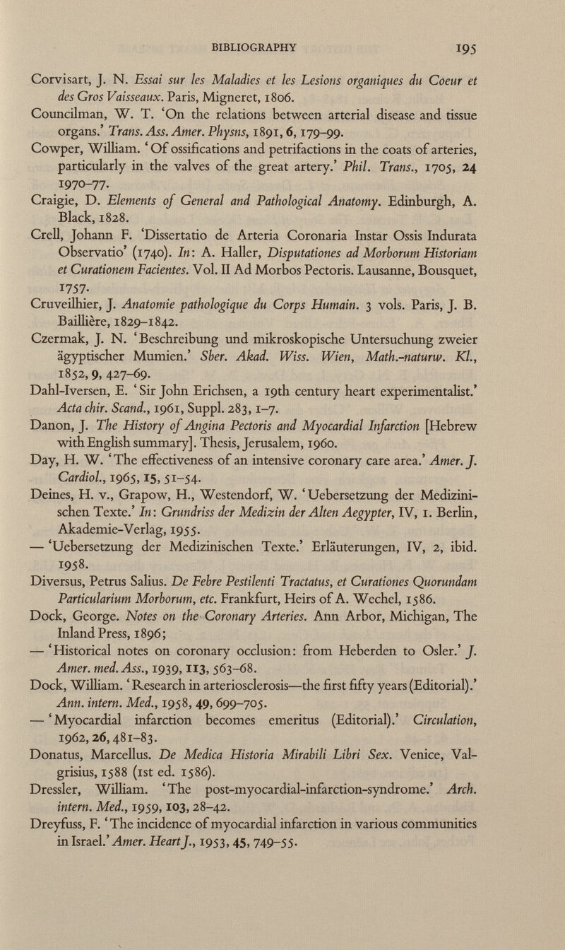 Corvisart, J. N. Essai sur les Maladies et les Lesions organiques du Coeur et des Gros Vaisseaux. Paris, Migneret, 1806. Councilman, W. T. 'On the relations between arterial disease and tissue organs.' Trans. Ass. Amer. Physns, 1891,6,179-99. Cowper, William. ' Of ossifications and petrifactions in the coats of arteries, particularly in the valves of the great artery.' Phil. Trans., 1705, 24 1970-77. Craigie, D. Elements of General and Pathological Anatomy. Edinburgh, A. Black,1828. Crell, Johann F. 'Dissertatio de Arteria Coronaria Instar Ossis Indurata Observatio' (1740). In: A. Haller, Disputationes ad Morborum Historiam et Curationem Facientes. Vol. II Ad Morbos Pectoris. Lausanne, Bousquet, 1757. Cruveilhier, J. Anatomie pathologique du Corps Humain. 3 vols. Paris, J. B. Baillière, 1829-1842. Czermak, J. N. 'Beschreibung und mikroskopische Untersuchung zweier ägyptischer Mumien.' Sber. Äkad. Wiss. Wien, Math.-naturw. Kl., 1852,9, 427-69. Dahl-Iversen, E. ' Sir John Erichsen, a 19th century heart experimentalist.' Acta chir. Scand., 1961, Suppl. 283,1-7. Danon, J. The History of Angina Pectoris and Myocardial Infarction [Hebrew with English summary]. Thesis, Jerusalem, i960. Day, H. W. 'The effectiveness of an intensive coronary care area.' Amer. J. Cardiol, 1965, 15, 51-54. Deines, H. v., Grapow, H., Westendorf, W. ' Uebersetzung der Medizini schen Texte.' In: Grundriss der Medizin der Alten Aegypter, IV, 1. Berlin, Akademie-Verlag, 1955. — 'Uebersetzung der Medizinischen Texte.' Erläuterungen, IV, 2, ibid. 1958. Diversus, Petrus Salius. De Febre Pestilenti Tractatus, et Curationes Quorundam Particularium Morborum, etc. Frankfurt, Heirs of A. Wechel, 1586. Dock, George. Notes on the Coronary Arteries. Ann Arbor, Michigan, The Inland Press, 1896; — 'Historical notes on coronary occlusion: from Heberden to Osier.' f. Amer. med. Ass., 1939, 113, 563-68. Dock, William. ' Research in arteriosclerosis—the first fifty years (Editorial).' Ann. intern. Med., 1958, 49, 699-705. — 'Myocardial infarction becomes emeritus (Editorial).' Circulation, 1962, 26, 481-83. Donatus, Marcellus. De Medica Historia Mirabili Libri Sex. Venice, Val- grisius, 1588 (ist ed. 1586). Dressler, William. 'The post-myocardial-infarction-syndrome.' Arch. intern. Med., 1959,103, 28-42. Dreyfuss, F. ' The incidence of myocardial infarction in various communities in Israel.' Amer. Heartf., 1953, 45, 749-55.