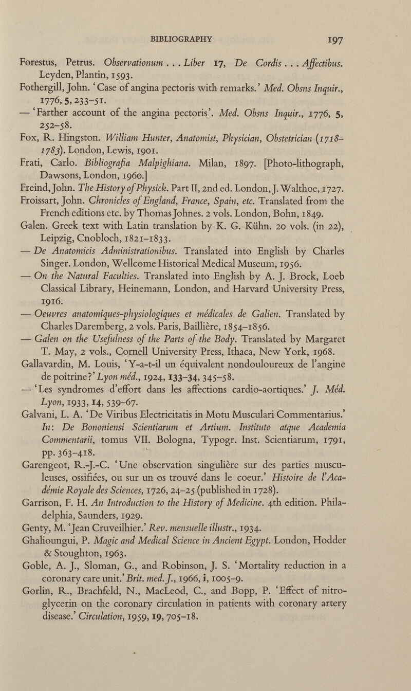 Forestus, Petrus. Observationum . . . Liber 17, De Cordis . . . Affectibus. Ley den, Plantin, 1593. Fothergill, John. ' Case of angina pectoris with remarks. ' Med. Obsns Inquir., 1776,5,233-51. — 'Farther account of the angina pectoris'. Med. Obsns Inquir., 1776, 5, 252-58. Fox, R. Hingston. William Hunter, Anatomist, Physician, Obstetrician (1718- 1783). London, Lewis, 1901. Frati, Carlo. Bibliografia Malpighiana. Milan, 1897. [Photo-lithograph, Dawsons, London, i960.] Freind,John. The History of Physick. Part II, 2nd ed. London, J. Walthoe, 1727. Froissart, John. Chronicles of England, France, Spain, etc. Translated from the French editions etc. by Thomas Johnes. 2 vols. London, Bohn, 1849. Galen. Greek text with Latin translation by K. G. Kühn. 20 vols, (in 22), Leipzig, Cnobloch, 1821-1833. — De Anatomicis Administrationibus. Translated into English by Charles Singer. London, Wellcome Historical Medical Museum, 1956. — On the Natural Faculties. Translated into English by A. J. Brock, Loeb Classical Library, Heinemann, London, and Harvard University Press, 1916. — Oeuvres anatomiques-physiologiques et médicales de Galien. Translated by Charles Daremberg, 2 vols. Paris, Baillière, 1854-1856. — Galen on the Usefulness of the Parts of the Body. Translated by Margaret T. May, 2 vols., Cornell University Press, Ithaca, New York, 1968. Gallavardin, M. Louis, 'Y-a-t-il un equivalent nondouloureux de l'angine de poitrine? 'Lyon méd., 1924, 133-34, 345-58. — 'Les syndromes d'effort dans les affections cardio-aortiques.' J. Méd. Lyon, 1933, 14, 539-67- Galvani, L. A. 'De Viribus Electricitatis in Motu Musculari Commentarius.' In: De Bononiensi Scientiarum et Artium. Instituto atque Academia Commentarii, tomus VII. Bologna, Typogr. Inst. Scientiarum, 1791, pp.363-418. Garengeot, R.-J.-C. 'Une observation singulière sur des parties muscu- leuses, ossifiées, ou sur un os trouvé dans le coeur.' Histoire de l'Aca démie Royale des Sciences, 1726, 24-25 (published in 1728). Garrison, F. H. An Introduction to the History of Medicine. 4th edition. Phila delphia, Saunders, 1929. Genty, M. 'Jean Cruveilhier.' Rev. mensuelle illustr., 1934. Ghalioungui, P. Magic and Medical Science in Ancient Egypt. London, Hodder & Stoughton, 1963. Goble, A. J., Sloman, G., and Robinson, J. S. 'Mortality reduction in a coronary care unit.' Brit. med. f., 1966, i, 1005-9. Gorlin, R., Brachfeld, N., MacLeod, C., and Bopp, P. 'Effect of nitro glycerin on the coronary circulation in patients with coronary artery disease.' Circulation, 1959, 19, 705-18.