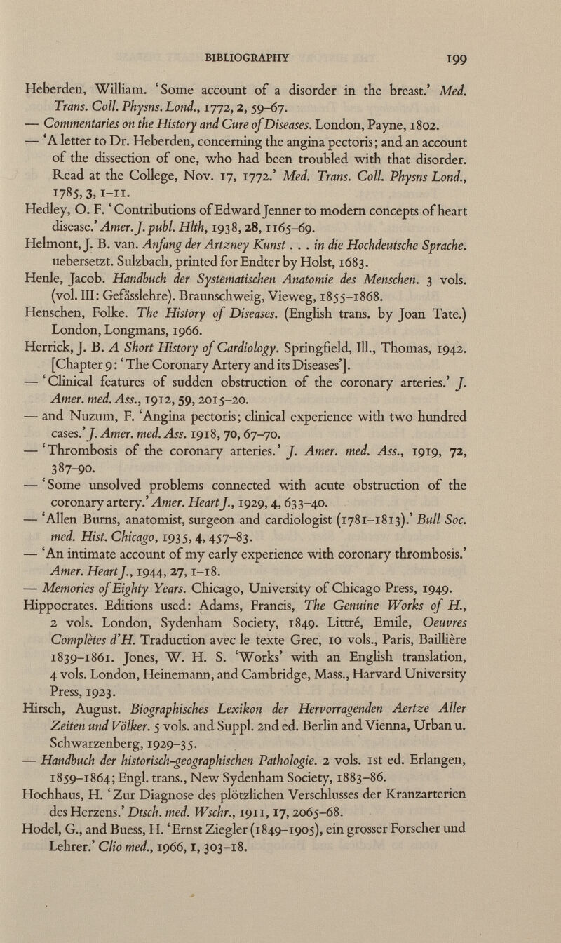 Heberden, William. 'Some account of a disorder in the breast.' Med. Trans. Coll. Physns.Lond., 1772, 2, 59-67. — Commentaries on the History and Cure of Diseases. London, Payne, 1802. — 'A letter to Dr. Heberden, concerning the angina pectoris; and an account of the dissection of one, who had been troubled with that disorder. Read at the College, Nov. 17, 1772.' Med. Trans. Coll. Physns Lond., 1785,3,1-11. Hedley, O. F. 'Contributions of Edward Jenner to modern concepts of heart disease.' Amer. J.pubi. Hlth, 1938, 28, 1165-69. Helmont, J. B. van. Anfang der Artzney Kunst... in die Hochdeutsche Sprache. uebersetzt. Sulzbach, printed for Endter by Hoist, 1683. Henle, Jacob. Handbuch der Systematischen Anatomie des Menschen. 3 vols. (vol. III: Gefässlehre). Braunschweig, Vieweg, 1855-1868. Henschen, Folke. The History of Diseases. (English trans, by Joan Tate.) London, Longmans, 1966. Herrick, J. B. A Short History of Cardiology. Springfield, 111., Thomas, 1942. [Chapter 9 : ' The Coronary Artery and its Diseases']. — ' Clinical features of sudden obstruction of the coronary arteries.' f. Amer. med. Ass., 1912, 59, 2015-20. — and Nuzum, F. 'Angina pectoris; clinical experience with two hundred cases.' f. Amer. med. Ass. 1918, 70, 67-70. — 'Thrombosis of the coronary arteries.' f. Amer. med. Ass., 1919, 72, ( 387-90. — ' Some unsolved problems connected with acute obstruction of the coronary artery.' Amer. Heart f., 1929,4,633-40. — 'Allen Bums, anatomist, surgeon and cardiologist (1781-1813).' Bull Soc. med. Hist. Chicago, 1935, 4, 457-83. — 'An intimate account of my early experience with coronary thrombosis.' Amer. Heartf., 1944, 27,1-18. — Memories of Eighty Years. Chicago, University of Chicago Press, 1949. Hippocrates. Editions used: Adams, Francis, The Genuine Works of H., 2 vols. London, Sydenham Society, 1849. Littré, Emile, Oeuvres Completes d'H. Traduction avec le texte Grec, 10 vols., Paris, Baillière 1839-1861. Jones, W. H. S. 'Works' with an English translation, 4 vols. London, Heinemann, and Cambridge, Mass., Harvard University Press, 1923. Hirsch, August. Biographisches Lexikon der Hervorragenden Aertze Aller Zeiten und Völker. 5 vols, and Suppl. 2nd ed. Berlin and Vienna, Urban u. Schwarzenberg, 1929-35. — Handbuch der historisch-geographischen Pathologie. 2 vols, ist ed. Erlangen, 1859-1864; Engl, trans., New Sydenham Society, 1883-86. Hochhaus, H. ' Zur Diagnose des plötzlichen Verschlusses der Kranzarterien des Herzens.' Dtsch. med. Wschr., 1911,17, 2065-68. Hödel, G., and Buess, H. 'Ernst Ziegler (1849-1905), ein grosser Forscher und Lehrer.' Clio med., 1966,1, 303-18.