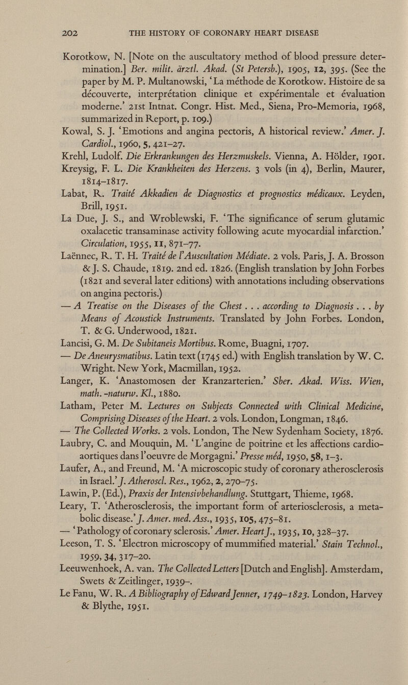 Korotkow, N. [Note on the auscultatory method of blood pressure deter mination.] Ber. milit. ärztl. Akad. (St Petersb), 1905, 12, 395. (See the paper by M. P. Multanowski, ' La méthode de Korotkow. Histoire de sa découverte, interprétation clinique et expérimentale et évaluation moderne.' 21st Intnat. Congr. Hist. Med., Siena, Pro-Memoria, 1968, summarized in Report, p. 109.) Kowal, S. J. 'Emotions and angina pectoris, A historical review.' Amer. J. Cardiol, i960, 5,421-27. Krehl, Ludolf. Die Erkrankungen des Herzmuskels. Vienna, A. Holder, 1901. Kreysig, F. L. Die Krankheiten des Herzens. 3 vols (in 4), Berlin, Maurer, 1814-1817. Labat, R. Traité Akkadien de Diagnostics et prognostics médicaux. Leyden, Brill, 1951. La Due, J. S., and Wroblewski, F. 'The significance of serum glutamic oxalacetic transaminase activity following acute myocardial infarction.' Circulation, 1955, II, 871-77. Laënnec, R. T. H. Traité de l'Auscultation Médiate. 2 vols. Paris, J. A. Brosson & J. S. Chaude, 1819. 2nd ed. 1826. (English translation by John Forbes (1821 and several later editions) with annotations including observations on angina pectoris.) — A Treatise on the Diseases of the Chest. . . according to Diagnosis ... by Means of Acoustick Instruments. Translated by John Forbes. London, T. & G. Underwood, 1821. Lancisi, G. M. De Subitaneis Mortibus. Rome, Buagni, 1707. — De Aneurysmatibus. Latin text (1745 ed.) with English translation by W. C. Wright. New York, Macmillan, 1952. Langer, K. 'Anastomosen der Kranzarterien.' Sber. Akad. Wiss. Wien, math, -naturw. Kl., 1880. Latham, Peter M. Lectures on Subjects Connected with Clinical Medicine, Comprising Diseases of the Heart. 2 vols. London, Longman, 1846. — The Collected Works. 2 vols. London, The New Sydenham Society, 1876. Laubry, C. and Mouquin, M. ' L'angine de poitrine et les affections cardio- aortiques dans l'oeuvre de Morgagni.' Presse méd, 1950, 58,1-3. Laufer, A., and Freund, M. 'A microscopic study of coronary atherosclerosis in Israel.'J. Atheroscl. Res., 1962,2,270-75. Lawin, P. (Ed.), Praxis der Intensivbehandlung. Stuttgart, Thieme, 1968. Leary, T. 'Atherosclerosis, the important form of arteriosclerosis, a meta bolic disease.'J. Amer. med. Ass., 1935,105,475-81. — 'Pathology of coronary sclerosis.' Amer. Heart]., 1935,10, 328-37. Leeson, T. S. 'Electron microscopy of mummified material.' Stain Technol., 1959, 34, 317-20. Leeuwenhoek, A. van. The Collected Letters [Dutch and English]. Amsterdam, Swets & Zeitlinger, 1939-. Le Fanu, W. R. A Bibliography of EdwardJenner, 1749-1823. London, Harvey & Blythe, 1951.