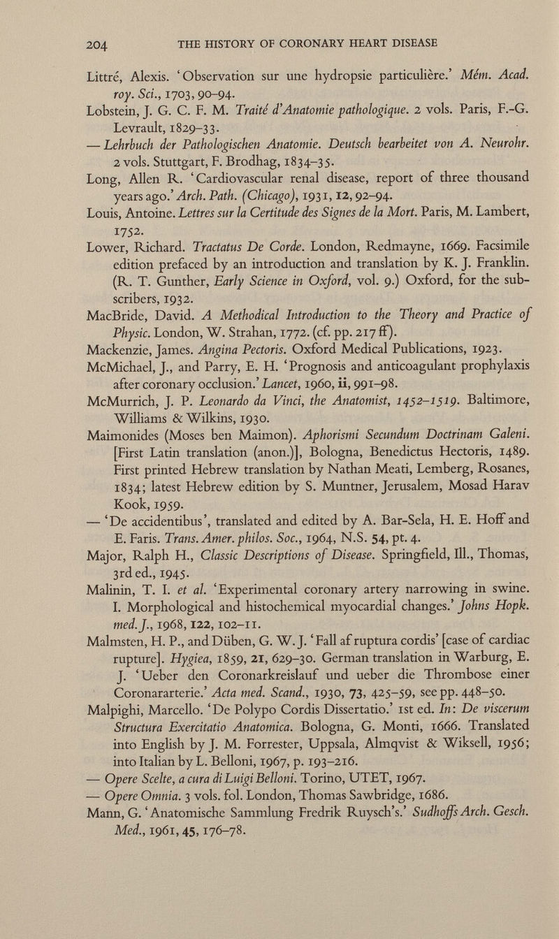 Littré, Alexis. 'Observation sur une hydropsie particulière.' Mém. Acad. roy. Sci., 1703, 90-94- Lobstein, J. G. C. F. M. Traité d'Anatomie pathologique. 2 vols. Paris, F.-G. Levrault, 1829-33. — Lehrbuch der Pathologischen Anatomie. Deutsch bearbeitet von A. Neurohr. 2 vols. Stuttgart, F. Brodhag, 1834-35. Long, Allen R. 'Cardiovascular renal disease, report of three thousand years ago.' Arch. Path. (Chicago), 1931, 12, 92-94. Louis, Antoine. Lettres sur la Certitude des Signes de la Mort. Paris, M. Lambert, 1752. Lower, Richard. Tractatus De Corde. London, Redmayne, 1669. Facsimile edition prefaced by an introduction and translation by K. J. Franklin. (R. T. Gunther, Early Science in Oxford, vol. 9.) Oxford, for the sub scribers, 1932. MacBride, David. A Methodical Introduction to the Theory and Practice of Physic. London, W. Strahan, 1772. (cf. pp. 217 if). Mackenzie, James. Angina Pectoris. Oxford Medical Publications, 1923. McMichael, J., and Parry, E. H. 'Prognosis and anticoagulant prophylaxis after coronary occlusion.' Lancet, i960, ii, 991-98. McMurrich, J. P. Leonardo da Vinci, the Anatomist, 1452-1519. Baltimore, Williams & Wilkins, 1930. Maimonides (Moses ben Maimón). Aphorismi Secundum Doctrinam Galeni. [First Latin translation (anon.)], Bologna, Benedictus Hectoris, 1489. First printed Hebrew translation by Nathan Meati, Lemberg, Rosanes, 1834; latest Hebrew edition by S. Muntner, Jerusalem, Mosad Harav Kook, 1959. — 'De accidentibus', translated and edited by A. Bar-Sela, H. E. Hoff and E. Faris. Trans. Amer, philos. Soc., 1964, N.S. 54, pt. 4. Major, Ralph H., Classic Descriptions of Disease. Springfield, 111., Thomas, 3rd ed., 1945- Malinin, T. I. et al. 'Experimental coronary artery narrowing in swine. I. Morphological and histochemical myocardial changes.' Johns Hopk. med. J., 1968, 122, 102-11. Malmsten, H. P., and Düben, G. W.J. ' Fall af ruptura cordis' [case of cardiac rupture]. Hygiea, 1859, 21, 629-30. German translation in Warburg, E. J. 'Ueber den Coronarkreislauf und ueber die Thrombose einer Coronararterie.' Acta med. Scand., 1930, 73, 425-59, see pp. 448-50. Malpighi, Marcello. 'De Polypo Cordis Dissertatio.' ist ed. In: De viscerum Structura Exercitatio Anatomica. Bologna, G. Monti, 1666. Translated into English by J. M. Forrester, Uppsala, Almqvist & Wiksell, 1956; into Italian by L. Belloni, 1967, p. 193-216. — Opere Scelte, a cura di Luigi Belloni. Torino, UTET, 1967. — Opere Omnia. 3 vols. fol. London, Thomas Sawbridge, 1686. Mann, G. 'Anatomische Sammlung Fredrik Ruysch's.' SudhoffsArch. Gesch. Med., 1961, 45, 176-78.