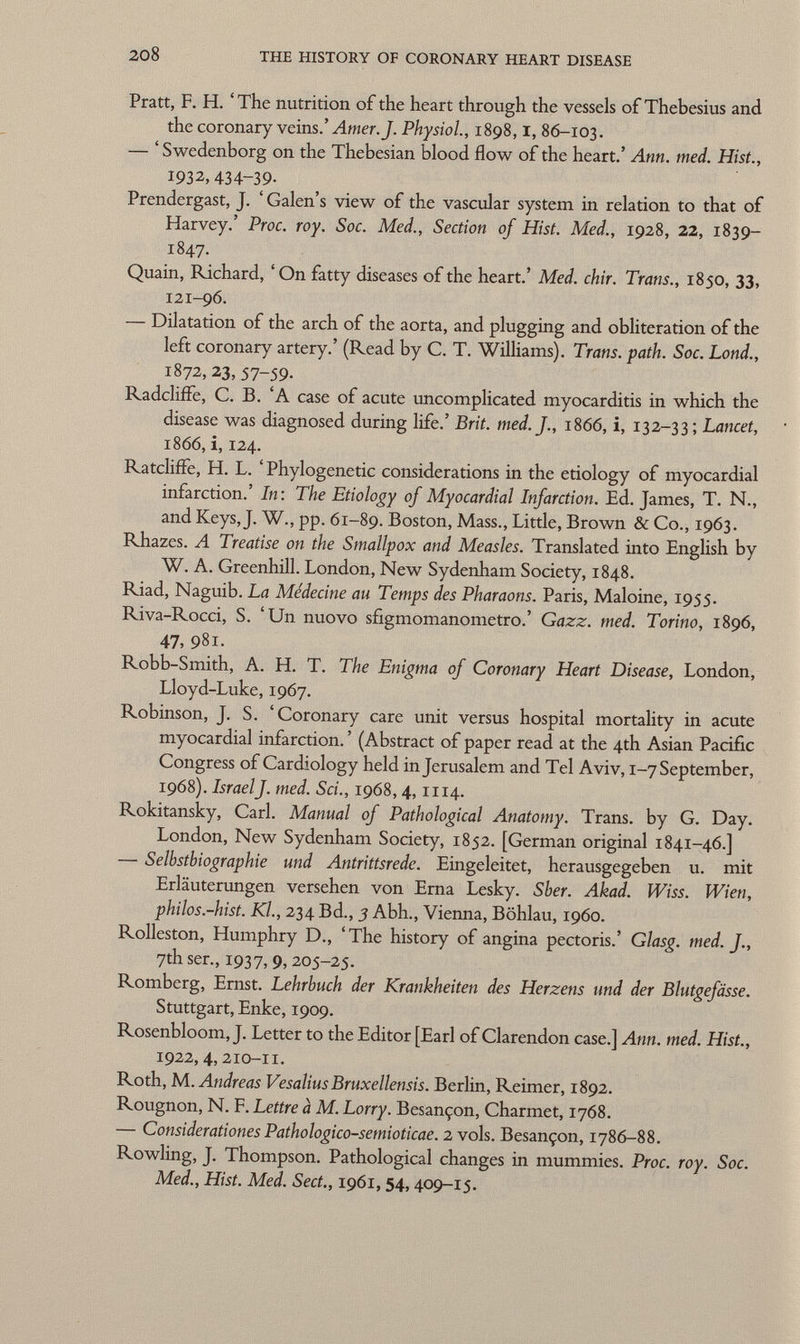 Pratt, F. H. ' The nutrition of the heart through the vessels of Thebesius and the coronary veins.' Amer. J. Physiol, 1898,1, 86-103. — ' Swedenborg on the Thebesian blood flow of the heart.' Ann. med. Hist., 1932, 434-39- Prendergast, J. ' Galen's view of the vascular system in relation to that of Harvey.' Proc. roy. Soc. Med., Section of Hist. Med., 1928, 22, 1839- 1847. Quain, Richard, ' On fatty diseases of the heart.' Med. chir. Trans., 1850, 33, 121-96. — Dilatation of the arch of the aorta, and plugging and obliteration of the left coronary artery.' (Read by C. T. Williams). Trans, path. Soc. Lond., 1872,23, 57-59. Radcliffe, C. B. 'A case of acute uncomplicated myocarditis in which the disease was diagnosed during life.' Brit. med. J., 1866, i, 132-33 ; Lancet, 1866, i, 124. RatclifFe, H. L. ' Phylogenetic considerations in the etiology of myocardial infarction.' In: The Etiology of Myocardial Infarction. Ed. James, T. N., and Keys, J. W., pp. 61-89. Boston, Mass., Little, Brown & Co., 1963. Rhazes. A Treatise on the Smallpox and Measles. Translated into English by W. A. Greenhill. London, New Sydenham Society, 1848. Riad, Naguib. La Médecine au Temps des Pharaons. Paris, Maloine, 1955. Riva-Rocci, S. 'Un nuovo sfigmomanometro.' Gazz. med. Torino, 1896, 47, 981. Robb-Smith, A. H. T. The Enigma of Coronary Heart Disease, London, Lloyd-Luke, 1967. Robinson, J. S. 'Coronary care unit versus hospital mortality in acute myocardial infarction. ' (Abstract of paper read at the 4th Asian Pacific Congress of Cardiology held in Jerusalem and Tel Aviv, 1-7 September, 1968). Israel J. med. Sci., 1968, 4,1114. Rokitansky, Carl. Manual of Pathological Anatomy. Trans, by G. Day. London, New Sydenham Society, 1852. [German original 1841-46.] — Selbstbiographie und Antrittsrede. Eingeleitet, herausgegeben u. mit Erläuterungen versehen von Erna Lesky. Sber. Akad. Wiss. Wien, philos.-hist. Kl., 234 Bd., 3 Abh., Vienna, Böhlau, i960. Rolleston, Humphry D., 'The history of angina pectoris.' Glasg. med. J., 7th ser., 1937,9,205-25. Romberg, Ernst. Lehrbuch der Krankheiten des Herzens und der Blutgefässe. Stuttgart, Enke, 1909. Rosenbloom, J. Letter to the Editor [Earl of Clarendon case.] Ann. med. Hist., 1922,4, 210-11. Roth, M. Andreas Vesalius Bruxellensis. Berlin, Reimer, 1892. Rougnon, N. F. Lettre à M. Lorry. Besançon, Charmet, 1768. — Considerations Pathologico-semioticae. 2 vols. Besançon, 1786-88. Rowling, J. Thompson. Pathological changes in mummies. Proc. roy. Soc. Med., Hist. Med. Sect., 1961, 54, 409-15.