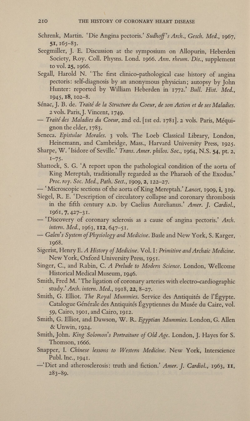 Schrenk, Martin. 'Die Angina pectoris.' Sudhojf's Arch., Gesch. Med., 1967, 51, 165-83. Seegmiller, J. E. Discussion at the symposium on Allopurin, Heberden Society, Roy. Coll. Physns. Lond. 1966. Ann. rheum. Dis., supplement to vol. 25,1966. Segali, Harold N. 'The first clinico-pathological case history of angina pectoris: self-diagnosis by an anonymous physician; autopsy by John Hunter: reported by William Heberden in 1772.' Bull. Hist. Med., 1945, 18, 102-8. Sénac, J. B. de. Traité de la Structure du Coeur, de son Action et de ses Maladies. 2 vols. Paris, J. Vincent, 1749. — Traité des Maladies du Coeur, 2nd ed. [ist ed. 1781]. 2 vols. Paris, Méqui- gnon the elder, 1783. Seneca. Epistulae Morales. 3 vols. The Loeb Classical Library, London, Heinemann, and Cambridge, Mass., Harvard University Press, 1925. Sharpe, W. 'Isidore of Seville.' Trans. Amer, philos. Soc., 1964, N.S. 54, pt. 2, 1-75. Shattock, S. G. 'A report upon the pathological condition of the aorta of King Mereptah, traditionally regarded as the Pharaoh of the Exodus.' Proc. roy. Soc. Med., Path. Sect., 1909, 2, 122-27. — 'Microscopic sections of the aorta of King Mereptah.' Lancet, 1909, i, 319. Siegel, R. E. 'Description of circulatory collapse and coronary thrombosis in the fifth century A.D. by Caelius Aurelianus.' Amer. J. Cardiol, 1961,7,427-31- — 'Discovery of coronary sclerosis as a cause of angina pectoris.' Arch. intern. Med., 1963, 112, 647-51. — Galen's System of Physiology and Medicine. Basle and New York, S. Karger, 1968. Sigerist, Henry E. A History of Medicine. Vol. I: Primitive and Archaic Medicine. New York, Oxford University Press, 1951. Singer, C., and Rabin, C. A Prelude to Modern Science. London, Wellcome Historical Medical Museum, 1946. Smith, Fred M. ' The ligation of coronary arteries with electro-cardiographic study.' Arch, intern. Med., 1918, 22, 8-27. Smith, G. Elliot. The Royal Mummies. Service des Antiquités de l'Egypte. Catalogue Générale des Antiquités Egyptiennes du Musée du Caire, vol. 59, Cairo, 1901, and Cairo, 1912. Smith, G. Elliot, and Dawson, W. R. Egyptian Mummies. London, G. Allen & Unwin, 1924. Smith, John. King Solomon s Portraiture of Old Age. London, J. Hayes for S. Thomson, 1666. Snapper, I. Chinese lessons to Western Medicine. New York, Interscience Pubi. Inc., 1941. —'Diet and atherosclerosis: truth and fiction.' Amer. J. Cardiol., 1963, II, 283-89.