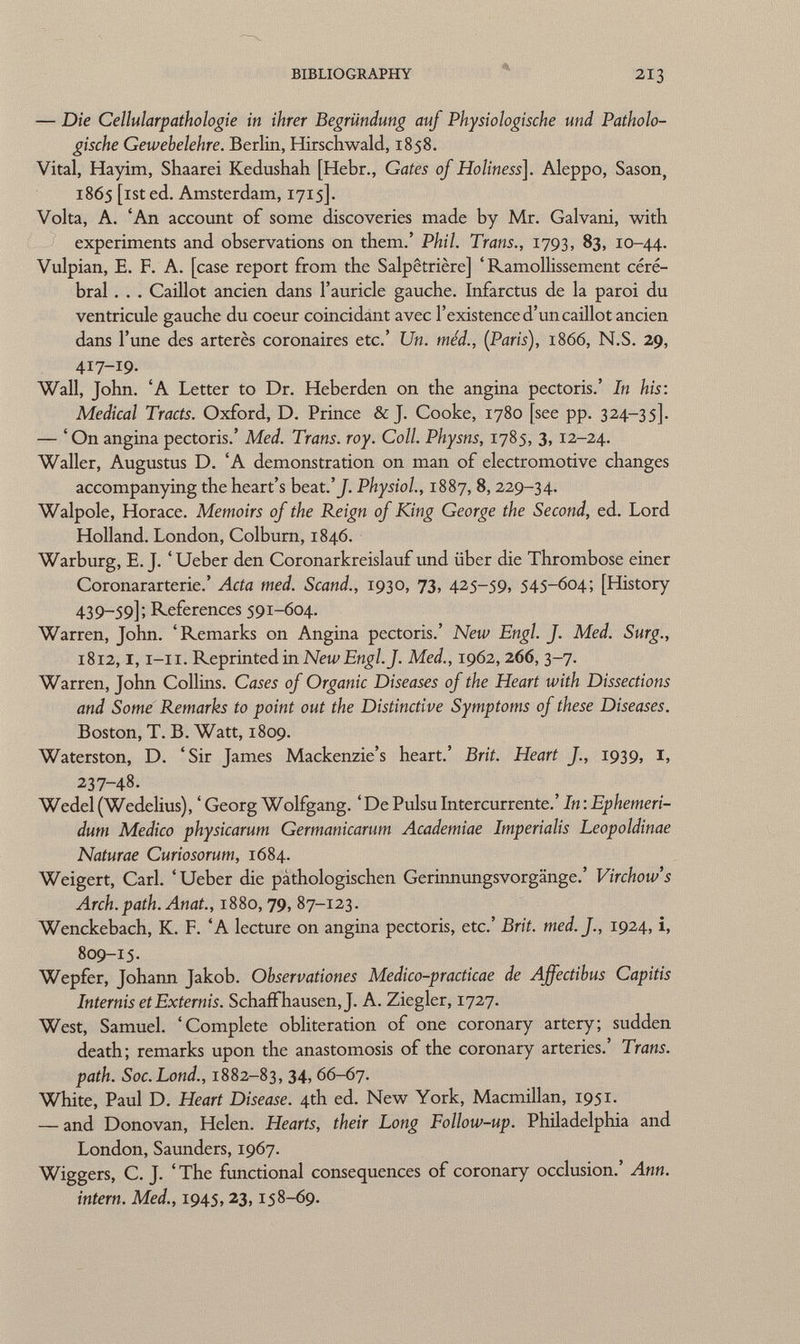 — Die Cellularpathologie in ihrer Begründung auf Physiologische und Patholo gische Gewebelehre. Berlin, Hirschwald, 1858. Vital, Hayirn, Shaarei Kedushah [Hebr., Gates of Holiness ]. Aleppo, Sason, 1865 [ist ed. Amsterdam, 1715]. Volta, A. 'An account of some discoveries made by Mr. Galvani, with experiments and observations on them.' Phil. Trans., 1793, 83, 10-44. Vulpian, E. F. A. [case report from the Salpêtrière] 'Ramollissement céré bral . . . Caillot ancien dans l'auricle gauche. Infarctus de la paroi du ventricule gauche du coeur coincidant avec l'existence d'un caillot ancien dans l'une des arterès coronaires etc.' Un. méd., (Paris), 1866, N.S. 29, 417-19- Wall, John. 'A Letter to Dr. Heberden on the angina pectoris.' In his: Medical Tracts. Oxford, D. Prince & J. Cooke, 1780 [see pp. 324-35]. — ' On angina pectoris.' Med. Trans, roy. Coll. Physns, 1785, 3, 12-24. Waller, Augustus D. 'A demonstration on man of electromotive changes accompanying the heart's beat .'J. Physiol., 1887, 8, 229-34. Walpole, Horace. Memoirs of the Reign of King George the Second, ed. Lord Holland. London, Colburn, 1846. Warburg, E. J. ' Ueber den Coronarkreislauf und über die Thrombose einer Coronararterie.' Acta med. Scand., 1930, 73, 425-59, 545-604; [History 439-59]; References 591-604. Warren, John. 'Remarks on Angina pectoris.' New Engl. J. Med. Surg., 1812,1,1-11. Reprinted in New Engl. J. Med., 1962, 266, 3-7. Warren, John Collins. Cases of Organic Diseases of the Heart with Dissections and Some Remarks to point out the Distinctive Symptoms of these Diseases. Boston, T. B. Watt, 1809. Waterston, D. 'Sir James Mackenzie's heart.' Brit. Heart f., 1939, I, 237-48. Wedel (Wedelius), ' Georg Wolfgang. 'De Pulsu Intercurrente.' In : Ephemeri- dum Medico physicarum Germanicarum Academiae Imperialis Leopoldinae Naturae Curiosorum, 1684. Weigert, Carl. 'Ueber die pathologischen GerinnungsVorgänge.' Virchow's Arch. path. Anat., 1880,79, 87-123. Wenckebach, K. F. 'A lecture on angina pectoris, etc.' Brit, tned.f., 1924, i, 809-15. Wepfer, Johann Jakob. Ohservationes Medico-practicae de Affectibus Capitis Internis etExtemis. Schaff hausen, J. A. Ziegler, 1727. West, Samuel. 'Complete obliteration of one coronary artery; sudden death; remarks upon the anastomosis of the coronary arteries.' Trans, path. Soc.Lond., 1882-83, 34, 66-67. White, Paul D. Heart Disease. 4th ed. New York, Macmillan, 1951. — and Donovan, Helen. Hearts, their Long Follow-up. Philadelphia and London, Saunders, 1967. Wiggers, C. J. 'The functional consequences of coronary occlusion.' Ann. intern. Med., 1945, 23, 158-69.