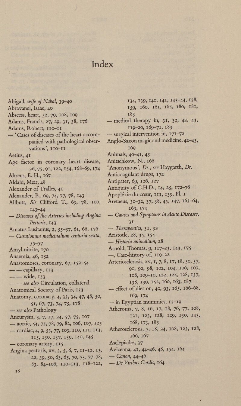 Index Abigail, wife of Nabal, 39-40 Abravanel, Isaac, 40 Abscess, heart, 52, 79, 108, 109 Adams, Francis, 27, 29, 31, 38, 176 Adams, Robert, 110-11 — ' Cases of diseases of the heart accom panied with pathological obser vations ', iio-ii Aetius, 41 Age factor in coronary heart disease, 26, 75, 91,122,154,168-69,174 Ahrens, E. H., 167 Aldabi, Meir, 48 Alexander of Tralles, 41 Alexander, B., 69, 74, 77, 78, 143 Allbutt, Sir Clifford T., 69, 78, 100, 143-44 — Diseases of the Arteries including Angina Pectoris, 143 Amatus Lusitanus, 2, 55-57, 61, 66, 176 — Curationum medicinalium centuria sexta, 55-57 Amyl nitrite, 170 Anaemia, 46, 152 Anastomoses, coronary, 67, 152-54 capillary, 153 wide, 153 see also Circulation, collateral Anatomical Society of Paris, 133 Anatomy, coronary, 4, 33, 34, 47, 48, 50, 51, 67, 73, 74, 75, 178 — see also Pathology Aneurysm, 3, 7, 17, 24, 57, 75, 107 — aortic, 54, 75. 7», 79, 82,106,107,125 — cardiac, 4, 9, 53, 77,103, no, in, 113, 115, 130, 137, 139, 140, 145 — coronary artery, 115 Angina pectoris, xv, 3, 5, 6, 7, 11-12, 13, 22, 39, 50, 63, 65, 70, 73, 77-78, 83, 84-106, 110-113, 118-122, l6 134, 139, 140, 141, 143-44, 158, 159, 160, 161, 165, 180, 181, 183 — medical therapy in, 31, 32, 42, 43, 119-20, 169-71, 183 — surgical intervention in, 171-72 Anglo-Saxon magic and medicine, 42-43, 169 Animals, 40-41, 45 Anitschkow, N., 166 'Anonymous', Dr., see Haygarth, Dr. Anticoagulant drugs, 172 Antipater, 69, 126, 127 Antiquity of C.H.D., 14, 25, 172-76 Apoplexie du cœur, ni, 139, Pl. 1 Aretaeus, 30-32, 37, 38, 45, 147, 163-64, 169, 174 — Causes and Symptoms in Acute Diseases, 31 — Therapeutics, 31, 32 Aristotle, 28, 35, 154 — Historia animalium, 28 Arnold, Thomas, 9, 117-23, 143, 175 —, Case-history of, 119-22 Arteriosclerosis, xv, I, 7, 8, 17,18, 50, 57, 90, 92, 98, 102, 104, 106, 107, 108, 109-10, 122, 125, 128, 137, 138, 139, 152, 160, 163, 187 — effect of diet on, 40, 93, 165, 166-68, 169, 174 — in Egyptian mummies, 15-19 Atheroma, 7, 8, 16, 17, 18, 76, 77, 108, 121, 123, 128, 129, 130, 143, 168, 173, 185 Atherosclerosis, 7, 18, 24, 108, 123, 128, 166, 167 Asclepiades, 37 Avicenna, 41, 44-46, 48, 154, 164 — Canon, 44-46 — De Viribus Cordis, 164