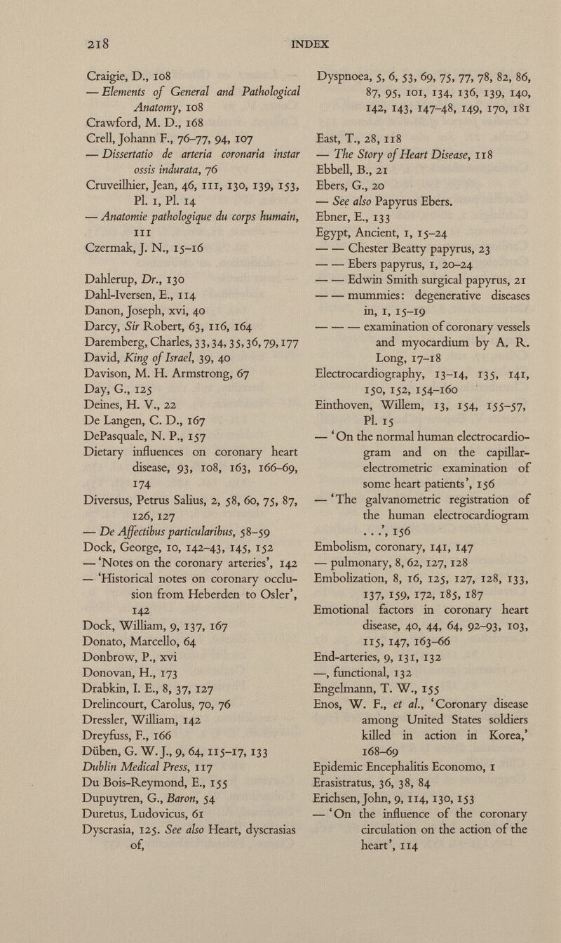 Craigie, D., 108 — Elements of General and Pathological Anatomy, io8 Crawford, M. D., i68 Crell, Johann F., 76-77, 94, 107 — Dissertatio de arteria coronaria instar ossis indurata, 76 Cruveilhier, Jean, 46, m, 130, 139, 153, Pl. I, Pl. 14 — Anatomie pathologique du corps humain, ni Czermak, J. N., 15-16 Dahlerup, Dr., 130 Dahl-Iversen, E., 114 Danon, Joseph, xvi, 40 Darcy, Sir Robert, 63, 116, 164 Daremberg, Charles, 33,34,35.3<5,79,177 David, King of Israel, 39, 40 Davison, M. H. Armstrong, 67 Day, G., 125 Deines, H. V., 22 De Langen, C. D., 167 DePasquale, N. P., 157 Dietary influences on coronary heart disease, 93, 108, 163, 166-69, 174 Diversus, Petrus Salius, 2, 58, 60, 75, 87, 126, 127 — De Affectibus particularihus, 58-59 Dock, George, 10, 142-43, 145, 152 — 'Notes on the coronary arteries', 142 — 'Historical notes on coronary occlu sion from Heberden to Osier', 142 Dock, William, 9, 137, 167 Donato, Marcello, 64 Donbrow, P., xvi Donovan, H., 173 Drabkin, I. E., 8, 37, 127 Drelincourt, Carolus, 70, 76 Dressier, William, 142 Dreyfuss, F., 166 Düben, G. W. J., 9, 64, 115-17, 133 Dublin Medical Press, 117 Du Bois-Reymond, E., 155 Dupuytren, G., Baron, 54 Duretus, Ludovicus, 61 Dyscrasia, 125. See also Heart, dyscrasias of, Dyspnoea, 5, 6, 53, 69, 75, 77, 78, 82, 86, 87, 95, 101, 134, 136, 139, 140, 142, 143, 147-48, 149, 170, 181 East, T., 28, 118 — The Story of Heart Disease, 118 Ebbell, B., 21 Ebers, G., 20 — See also Papyrus Ebers. Ebner, E., 133 Egypt, Ancient, 1, 15 -24 Chester Beatty papyrus, 23 Ebers papyrus, 1, 20-24 Edwin Smith surgical papyrus, 21 mummies : degenerative diseases in, i, 15-19 examination of coronary vessels and myocardium by A. R. Long, 17-18 Electrocardiography, 13-14, 135, 141, 150, 152, 154-160 Einthoven, Willem, 13, 154, 155-57, Pl. 15 — ' On the normal human electrocardio gram and on the capillar- electrometric examination of some heart patients', 156 — 'The galvanometric registration of the human electrocardiogram . . 156 Embolism, coronary, 141, 147 — pulmonary, 8, 62,127,128 Embolization, 8, 16, 125, 127, 128, 133, 137, 159, 172, 185, 187 Emotional factors in coronary heart disease, 40, 44, 64, 92-93, 103, 115, 147, 163-66 End-arteries, 9, 131, 132 —, functional, 132 Engelmann, T. W., 155 Enos, W. F., et al, 'Coronary disease among United States soldiers killed in action in Korea,' 168-69 Epidemic Encephalitis Economo, 1 Erasistratus, 36, 38, 84 Erichsen, John, 9, 114,130,153 — ' On the influence of the coronary circulation on the action of the heart', 114