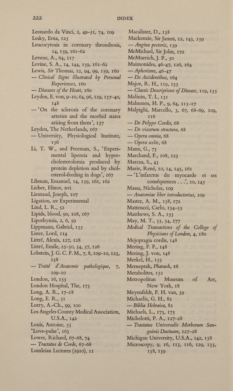 Leonardo da Vinci, 2, 49-51, 74, 109 Lesky, Erna, 125 Leucocytosis in coronary thrombosis, 14, 159, 161-62 Levene, A., 64, 117 Levine, S. A., 14, 144, 159, 161-62 Lewis, Sir Thomas, 12, 94, 99, 159, 160 — Clinical Signs illustrated by Personal Experiences, 160 — Diseases of the Heart, 160 Ley den, E. von, 9-10, 64,96,129,137-40, 148 — 'On the sclerosis of the coronary arteries and the morbid states arising from them', 137 Leyden, The Netherlands, 167 — University, Physiological Institute, 156 Li, T. W., and Freeman, S., 'Experi mental lipemia and hyper cholesterolemia produced by protein depletion and by chol esterol-feeding in dogs', 167 Libman, Emanuel, 14, 159, 161, 162 Lieber, Elinor, xvi Lieutaud, Joseph, 107 Ligation, see Experimental Lind, L. R., 52 Lipids, blood, 90, 108, 167 Lipothymia, 2, 6, 59 Lippmann, Gabriel, 155 Lister, Lord, 114 Littré, Alexis, 127, 128 Littré, Emile, 25-30, 34, 57, 126 Lobstein, J. G. C. F. M., 7, 8,109-10,123, 13 8 — Traité d'Anatomie pathologique, 7, 109-10 London, 16, 155 London Hospital, The, 173 Long, A. R., 17-18 Long, E. R., 51 Lorry, A.-Ch., 99, 100 Los Angeles County Medical Association, U.S.A., 142 Louis, Antoine, 55 'Love-pulse', 163 Lower, Richard, 67-68, 74 — Tractatus de Corde, 67-68 Lumleian Lectures (1910), 11 Macalister, D., 138 Mackenzie, Sir James, 12, 143, 159 — Angina pectoris, 159 McMichael, Sir John, 172 McMurrich, J. P., 50 Maimonides, 46-47, 126, 164 — Aphorisms, 46-47 — De Accidentibus, 164 Major, R. H., 119, 135 — Classic Descriptions of Disease, 119,135 Malinin, T. I., 131 Malmsten, H. P., 9, 64, 115-17 Malpighi, Marcello, 3, 67, 68-69, 109, 116 — De Polypo Cordis, 68 — De viscerum structura, 68 — Opera omnia, 68 — Opera scelte, 68 Mann, G., 73 Marchand, F., 108, 123 Marcus, S., 43 Marie, René, 10, 14, 145, 161 — 'L'infarctus du myocarde et ses conséquences . . 10, 145 Massa, Nicholas, 109 — Anatomiae liber introductorius, 109 Master, A. M., 158, 172 Matteucci, Carlo, 154-55 Matthews, S. A., 153 May, M. T., 33, 34, 177 Medical Transactions of the College of Physicians of London, 4, 1 80 Mejopragia cordis, 148 Mering, F. F., 148 Mering, J. von, 148 Merkel, H., 153 Merneptah, Pharaoh, 16 Metabolites, 132 Metropohtan Museum of Art, New York, 18 Meyenfeldt, F. H. van, 39 Michaelis, G. H., 82 — Biblia Hebraica, 82 Michaels, L., 173, 175 Michelotti, P. A., 127-28 — Tractatus Universalis Morborum San guinis Ductuum, 127-28 Michigan University, U.S.A., 142, 158 Microscopy, 9, 16, 113, 116, 129, 133, 138, 139