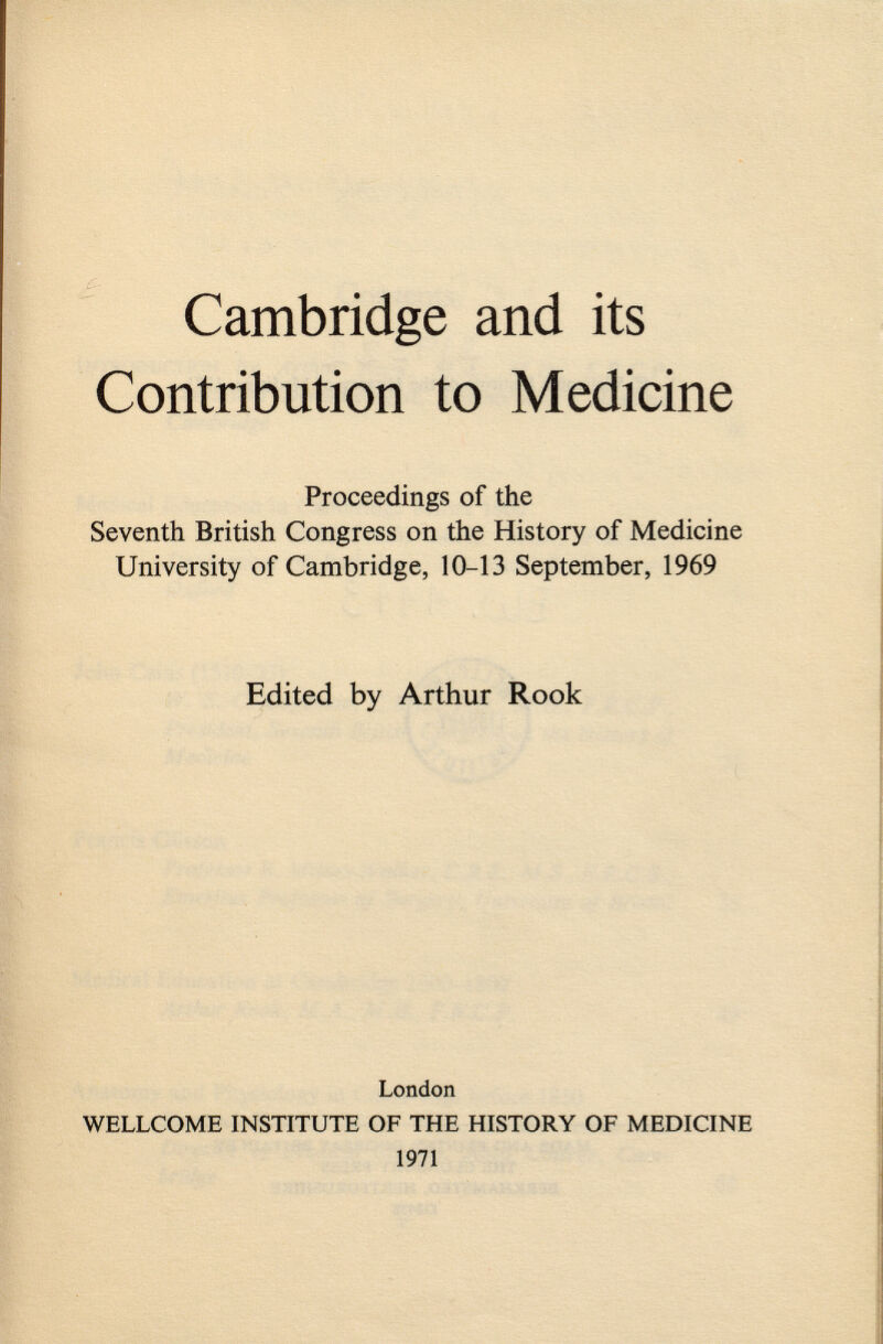 Cambridge and its Contribution to Medicine Proceedings of the Seventh British Congress on the History of Medicine University of Cambridge, 10-13 September, 1969 Edited by Arthur Rook London WELLCOME INSTITUTE OF THE HISTORY OF MEDICINE 1971