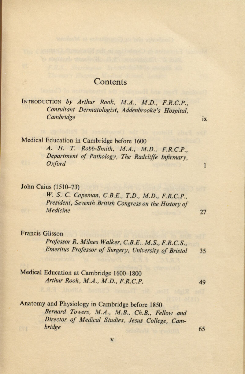 Contents Introduction by Arthur Rook, M.A., M.D., F.R.C.P., Consultant Dermatologist, Addenbrooke's Hospital, Cambridge ix Medical Education in Cambridge before 1600 A. H. T. Robb-Smith, M.A., M.D., F.R.C.P., Department of Pathology, The Radcliffe Infirmary, Oxford 1 John Caius (1510-73) W. S. C. Copeman, C.B.E., T.D., M.D., F.R.C.P., President, Seventh British Congress on the History of Medicine 27 Francis Glisson Professor R. Milnes Walker, C.B.E., M.S., F.R.C.S., Emeritus Professor of Surgery, University of Bristol 35 Medical Education at Cambridge 1600-1800 Arthur Rook, M.A., M.D., F.R.C.P. 49 Anatomy and Physiology in Cambridge before 1850 Bernard Towers, M.A., M.B., Ch.B., Fellow and Director of Medical Studies, Jesus College, Cam bridge 65