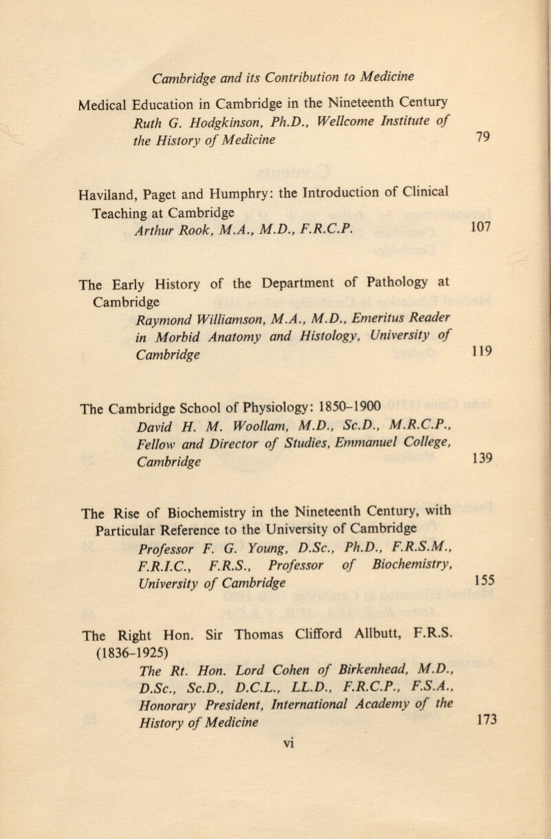 Medical Education in Cambridge in the Nineteenth Century Ruth G. Hodgkinson, Ph.D., Wellcome Institute of the History of Medicine 79 Haviland, Paget and Humphry: the Introduction of Clinical Teaching at Cambridge Arthur Rook, M.A., M.D., F.R.C.P. 107 The Early History of the Department of Pathology at Cambridge Raymond Williamson, M.A., M.D., Emeritus Reader in Morbid Anatomy and Histology, University of Cambridge 119 The Cambridge School of Physiology: 1850-1900 David H. M. Woollam, M.D., Sc.D., M.R.C.P., Fellow and Director of Studies, Emmanuel College, Cambridge 139 The Rise of Biochemistry in the Nineteenth Century, with Particular Reference to the University of Cambridge Professor F. G. Young, D.Sc., Ph.D., F.R.S.M., F.R.I.C., F.R.S., Professor of Biochemistry, University of Cambridge 155 The Right Hon. Sir Thomas Clifford Allbutt, F.R.S. (1836-1925) The Rt. Hon. Lord Cohen of Birkenhead, M.D., D.Sc., Sc.D., D.C.L., LL.D., F.R.C.P., F.S.A., Honorary President, International Academy of the History of Medicine 173