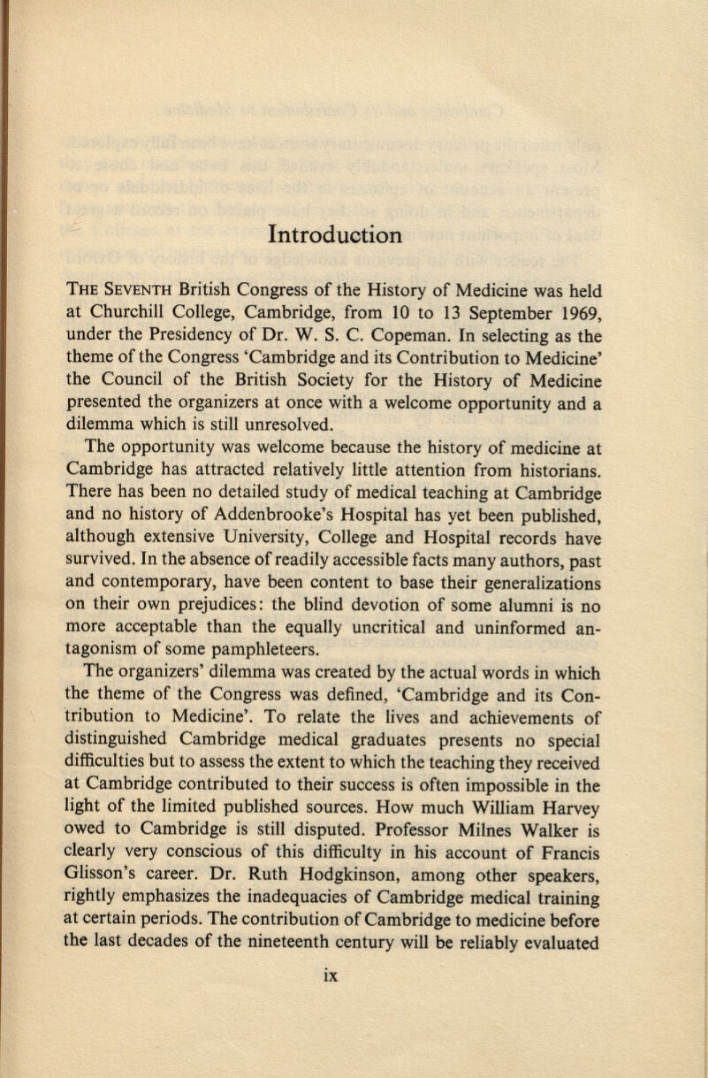 Introduction T he S eventh British Congress of the History of Medicine was held at Churchill College, Cambridge, from 10 to 13 September 1969, under the Presidency of Dr. W. S. C. Copeman. In selecting as the theme of the Congress 'Cambridge and its Contribution to Medicine' the Council of the British Society for the History of Medicine presented the organizers at once with a welcome opportunity and a dilemma which is still unresolved. The opportunity was welcome because the history of medicine at Cambridge has attracted relatively little attention from historians. There has been no detailed study of medical teaching at Cambridge and no history of Addenbrooke's Hospital has yet been published, although extensive University, College and Hospital records have survived. In the absence of readily accessible facts many authors, past and contemporary, have been content to base their generalizations on their own prejudices: the blind devotion of some alumni is no more acceptable than the equally uncritical and uninformed an tagonism of some pamphleteers. The organizers' dilemma was created by the actual words in which the theme of the Congress was defined, 'Cambridge and its Con tribution to Medicine'. To relate the lives and achievements of distinguished Cambridge medical graduates presents no special difficulties but to assess the extent to which the teaching they received at Cambridge contributed to their success is often impossible in the light of the limited published sources. How much William Harvey owed to Cambridge is still disputed. Professor Milnes Walker is clearly very conscious of this difficulty in his account of Francis Glisson's career. Dr. Ruth Hodgkinson, among other speakers, rightly emphasizes the inadequacies of Cambridge medical training at certain periods. The contribution of Cambridge to medicine before the last decades of the nineteenth century will be reliably evaluated