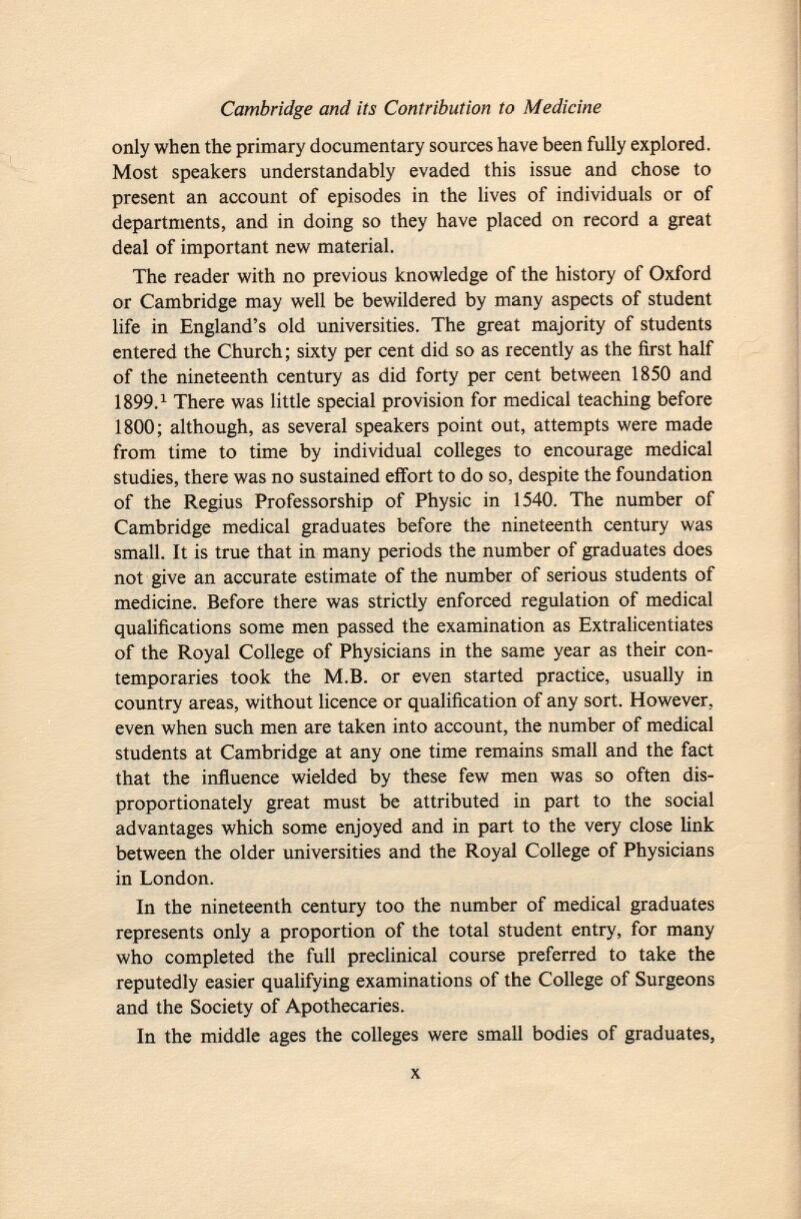 only when the primary documentary sources have been fully explored. Most speakers understandably evaded this issue and chose to present an account of episodes in the lives of individuals or of departments, and in doing so they have placed on record a great deal of important new material. The reader with no previous knowledge of the history of Oxford or Cambridge may well be bewildered by many aspects of student life in England's old universities. The great majority of students entered the Church; sixty per cent did so as recently as the first half of the nineteenth century as did forty per cent between 1850 and 1899. 1 There was little special provision for medical teaching before 1800; although, as several speakers point out, attempts were made from time to time by individual colleges to encourage medical studies, there was no sustained effort to do so, despite the foundation of the Regius Professorship of Physic in 1540. The number of Cambridge medical graduates before the nineteenth century was small. It is true that in many periods the number of graduates does not give an accurate estimate of the number of serious students of medicine. Before there was strictly enforced regulation of medical qualifications some men passed the examination as Extralicentiates of the Royal College of Physicians in the same year as their con temporaries took the M.B. or even started practice, usually in country areas, without licence or qualification of any sort. However, even when such men are taken into account, the number of medical students at Cambridge at any one time remains small and the fact that the influence wielded by these few men was so often dis proportionately great must be attributed in part to the social advantages which some enjoyed and in part to the very close link between the older universities and the Royal College of Physicians in London. In the nineteenth century too the number of medical graduates represents only a proportion of the total student entry, for many who completed the full preclinical course preferred to take the reputedly easier qualifying examinations of the College of Surgeons and the Society of Apothecaries. In the middle ages the colleges were small bodies of graduates,
