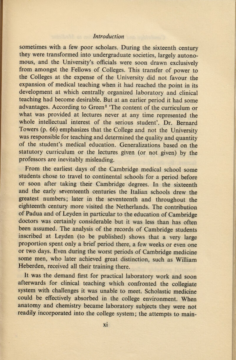 sometimes with a few poor scholars. During the sixteenth century they were transformed into undergraduate societies, largely autono mous, and the University's officials were soon drawn exclusively from amongst the Fellows of Colleges. This transfer of power to the Colleges at the expense of the University did not favour the expansion of medical teaching when it had reached the point in its development at which centrally organized laboratory and clinical teaching had become desirable. But at an earlier period it had some advantages. According to Green 2 'The content of the curriculum or what was provided at lectures never at any time represented the whole intellectual interest of the serious student'. Dr. Bernard Towers (p. 66) emphasizes that the College and not the University was responsible for teaching and determined the quality and quantity of the student's medical education. Generalizations based on the statutory curriculum or the lectures given (or not given) by the professors are inevitably misleading. From the earliest days of the Cambridge medical school some students chose to travel to continental schools for a period before or soon after taking their Cambridge degrees. In the sixteenth and the early seventeenth centuries the Italian schools drew the greatest numbers; later in the seventeenth and throughout the eighteenth century more visited the Netherlands. The contribution of Padua and of Leyden in particular to the education of Cambridge doctors was certainly considerable but it was less than has often been assumed. The analysis of the records of Cambridge students inscribed at Leyden (to be published) shows that a very large proportion spent only a brief period there, a few weeks or even one or two days. Even during the worst periods of Cambridge medicine some men, who later achieved great distinction, such as William Heberden, received all their training there. It was the demand first for practical laboratory work and soon afterwards for clinical teaching which confronted the collegiate system with challenges it was unable to meet. Scholastic medicine could be effectively absorbed in the college environment. When anatomy and chemistry became laboratory subjects they were not readily incorporated into the college system; the attempts to main