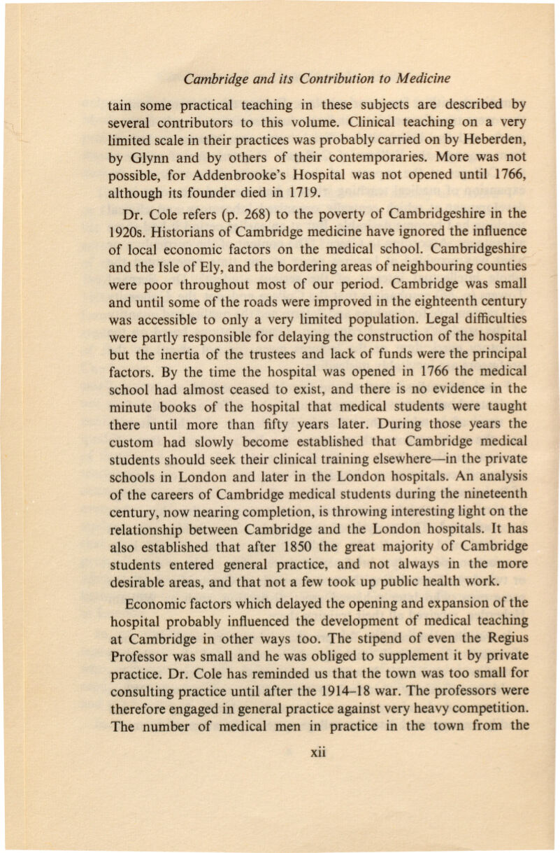 tain some practical teaching in these subjects are described by several contributors to this volume. Clinical teaching on a very limited scale in their practices was probably carried on by Heberden, by Glynn and by others of their contemporaries. More was not possible, for Addenbrooke's Hospital was not opened until 1766, although its founder died in 1719. Dr. Cole refers (p. 268) to the poverty of Cambridgeshire in the 1920s. Historians of Cambridge medicine have ignored the influence of local economic factors on the medical school. Cambridgeshire and the Isle of Ely, and the bordering areas of neighbouring counties were poor throughout most of our period. Cambridge was small and until some of the roads were improved in the eighteenth century was accessible to only a very limited population. Legal difficulties were partly responsible for delaying the construction of the hospital but the inertia of the trustees and lack of funds were the principal factors. By the time the hospital was opened in 1766 the medical school had almost ceased to exist, and there is no evidence in the minute books of the hospital that medical students were taught there until more than fifty years later. During those years the custom had slowly become established that Cambridge medical students should seek their clinical training elsewhere—in the private schools in London and later in the London hospitals. An analysis of the careers of Cambridge medical students during the nineteenth century, now nearing completion, is throwing interesting light on the relationship between Cambridge and the London hospitals. It has also established that after 1850 the great majority of Cambridge students entered general practice, and not always in the more desirable areas, and that not a few took up public health work. Economic factors which delayed the opening and expansion of the hospital probably influenced the development of medical teaching at Cambridge in other ways too. The stipend of even the Regius Professor was small and he was obliged to supplement it by private practice. Dr. Cole has reminded us that the town was too small for consulting practice until after the 1914-18 war. The professors were therefore engaged in general practice against very heavy competition. The number of medical men in practice in the town from the