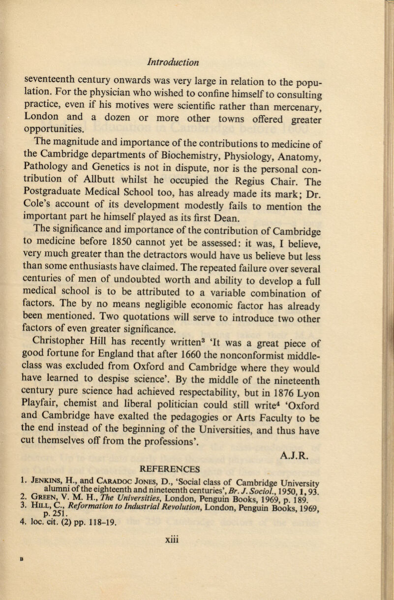 seventeenth century onwards was very large in relation to the popu lation. For the physician who wished to confine himself to consulting practice, even if his motives were scientific rather than mercenary, London and a dozen or more other towns offered greater opportunities. The magnitude and importance of the contributions to medicine of the Cambridge departments of Biochemistry, Physiology, Anatomy, Pathology and Genetics is not in dispute, nor is the personal con tribution of Allbutt whilst he occupied the Regius Chair. The Postgraduate Medical School too, has already made its mark; Dr. Cole's account of its development modestly fails to mention the important part he himself played as its first Dean. The significance and importance of the contribution of Cambridge to medicine before 1850 cannot yet be assessed: it was, I believe, very much greater than the detractors would have us believe but less than some enthusiasts have claimed. The repeated failure over several centuries of men of undoubted worth and ability to develop a full medical school is to be attributed to a variable combination of factors. The by no means negligible economic factor has already been mentioned. Two quotations will serve to introduce two other factors of even greater significance. Christopher Hill has recently written 3 'It was a great piece of good fortune for England that after 1660 the nonconformist middle- class was excluded from Oxford and Cambridge where they would have learned to despise science'. By the middle of the nineteenth century pure science had achieved respectability, but in 1876 Lyon Playfair, chemist and liberal politician could still write 4 'Oxford and Cambridge have exalted the pedagogies or Arts Faculty to be the end instead of the beginning of the Universities, and thus have cut themselves off from the professions'. A.J.R. REFERENCES 1. Jenkins, H., and Caradoc Jones, D., 'Social class of Cambridge University alumni of the eighteenth and nineteenth centuries', Br. J. Sociol., 1950,1,93. 2. Green , V. M. H., The Universities , London, Penguin Books, 1969, p. 189. 3. Hill , C., Reformation to Industrial Revolution, London, Penguin Books, 1969, p. 251. 4. loc. cit. (2) pp. 118-19.
