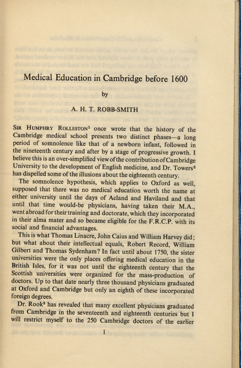 Medical Education in Cambridge before 1600 by A. H. T. ROBB-SMITH Sir Humphry Rolleston 1 once wrote that the history of the Cambridge medical school presents two distinct phases—a long period of somnolence like that of a newborn infant, followed in the nineteenth century and after by a stage of progressive growth. I believe this is an over-simplified view of the contribution of Cambridge University to the development of English medicine, and Dr. Towers 2 has dispelled some of the illusions about the eighteenth century. The somnolence hypothesis, which applies to Oxford as well, supposed that there was no medical education worth the name at either university until the days of Acland and Haviland and that until that time would-be physicians, having taken their M.A., went abroad for their training and doctorate, which they incorporated in their alma mater and so became eligible for the F.R.C.P. with its social and financial advantages. This is what Thomas Linacre, John Caius and William Harvey did ; but what about their intellectual equals, Robert Record, William Gilbert and Thomas Sydenham? In fact until about 1750, the sister universities were the only places offering medical education in the British Isles, for it was not until the eighteenth century that the Scottish universities were organized for the mass-production of doctors. Up to that date nearly three thousand physicians graduated at Oxford and Cambridge but only an eighth of these incorporated foreign degrees. Dr. Rook 3 has revealed that many excellent physicians graduated from Cambridge in the seventeenth and eighteenth centuries but I will restrict myself to the 250 Cambridge doctors of the earlier