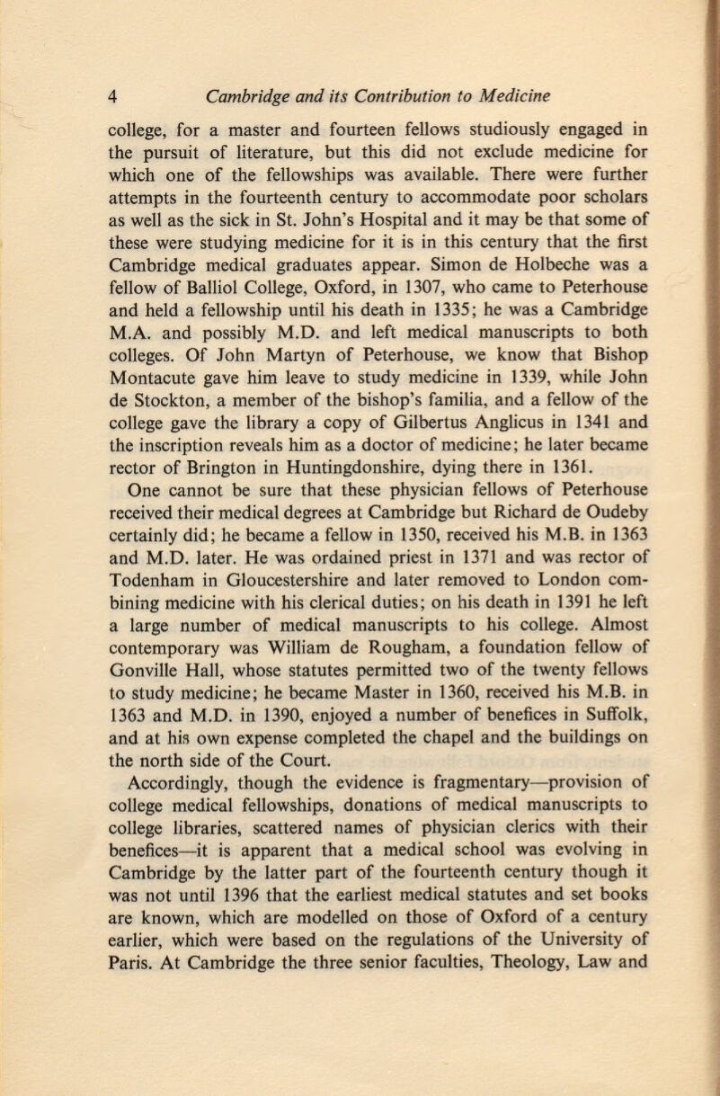 college, for a master and fourteen fellows studiously engaged in the pursuit of literature, but this did not exclude medicine for which one of the fellowships was available. There were further attempts in the fourteenth century to accommodate poor scholars as well as the sick in St. John's Hospital and it may be that some of these were studying medicine for it is in this century that the first Cambridge medical graduates appear. Simon de Holbeche was a fellow of Balliol College, Oxford, in 1307, who came to Peterhouse and held a fellowship until his death in 1335; he was a Cambridge M.A. and possibly M.D. and left medical manuscripts to both colleges. Of John Martyn of Peterhouse, we know that Bishop Montacute gave him leave to study medicine in 1339, while John de Stockton, a member of the bishop's familia, and a fellow of the college gave the library a copy of Gilbertus Anglicus in 1341 and the inscription reveals him as a doctor of medicine ; he later became rector of Brington in Huntingdonshire, dying there in 1361. One cannot be sure that these physician fellows of Peterhouse received their medical degrees at Cambridge but Richard de Oudeby certainly did; he became a fellow in 1350, received his M.B. in 1363 and M.D. later. He was ordained priest in 1371 and was rector of Todenham in Gloucestershire and later removed to London com bining medicine with his clerical duties; on his death in 1391 he left a large number of medical manuscripts to his college. Almost contemporary was William de Rougham, a foundation fellow of Gonville Hall, whose statutes permitted two of the twenty fellows to study medicine; he became Master in 1360, received his M.B. in 1363 and M.D. in 1390, enjoyed a number of benefices in Suffolk, and at his own expense completed the chapel and the buildings on the north side of the Court. Accordingly, though the evidence is fragmentary—provision of college medical fellowships, donations of medical manuscripts to college libraries, scattered names of physician clerics with their benefices—it is apparent that a medical school was evolving in Cambridge by the latter part of the fourteenth century though it was not until 1396 that the earliest medical statutes and set books are known, which are modelled on those of Oxford of a century earlier, which were based on the regulations of the University of Paris. At Cambridge the three senior faculties, Theology, Law and