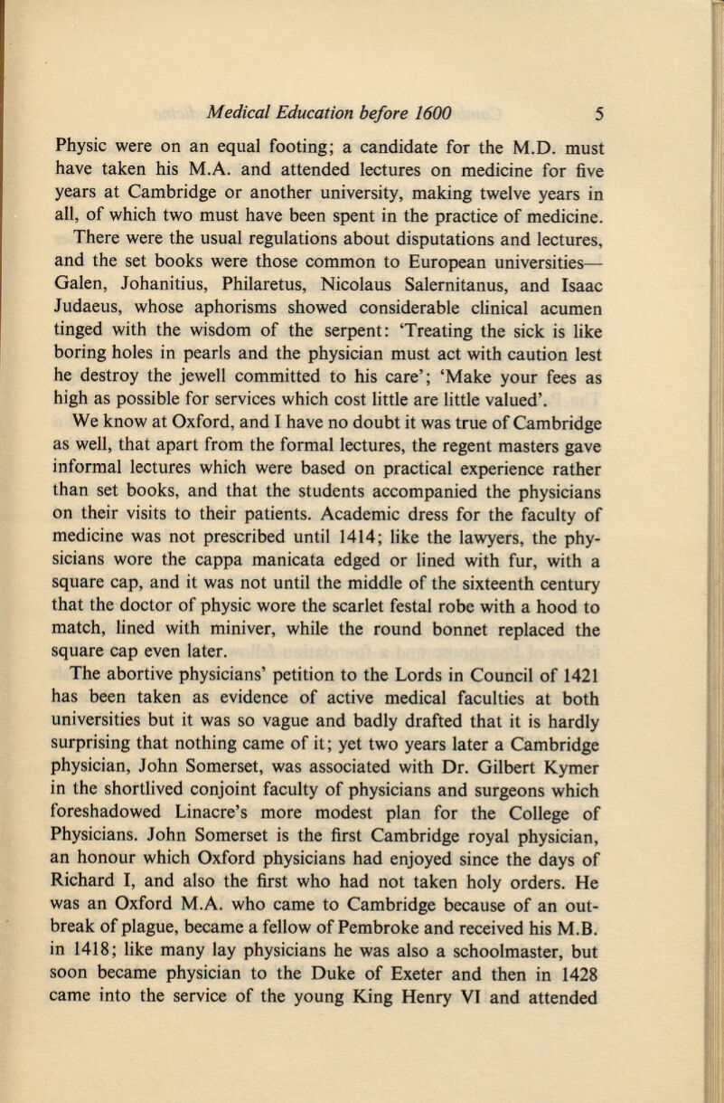 Physic were on an equal footing; a candidate for the M.D. must have taken his M.A. and attended lectures on medicine for five years at Cambridge or another university, making twelve years in all, of which two must have been spent in the practice of medicine. There were the usual regulations about disputations and lectures, and the set books were those common to European universities— Galen, Johanitius, Philaretus, Nicolaus Salernitanus, and Isaac Judaeus, whose aphorisms showed considerable clinical acumen tinged with the wisdom of the serpent: 'Treating the sick is like boring holes in pearls and the physician must act with caution lest he destroy the jewell committed to his care'; 'Make your fees as high as possible for services which cost little are little valued'. We know at Oxford, and I have no doubt it was true of Cambridge as well, that apart from the formal lectures, the regent masters gave informal lectures which were based on practical experience rather than set books, and that the students accompanied the physicians on their visits to their patients. Academic dress for the faculty of medicine was not prescribed until 1414; like the lawyers, the phy sicians wore the cappa manicata edged or lined with fur, with a square cap, and it was not until the middle of the sixteenth century that the doctor of physic wore the scarlet festal robe with a hood to match, lined with miniver, while the round bonnet replaced the square cap even later. The abortive physicians' petition to the Lords in Council of 1421 has been taken as evidence of active medical faculties at both universities but it was so vague and badly drafted that it is hardly surprising that nothing came of it; yet two years later a Cambridge physician, John Somerset, was associated with Dr. Gilbert Kymer in the shortlived conjoint faculty of physicians and surgeons which foreshadowed Linacre's more modest plan for the College of Physicians. John Somerset is the first Cambridge royal physician, an honour which Oxford physicians had enjoyed since the days of Richard I, and also the first who had not taken holy orders. He was an Oxford M.A. who came to Cambridge because of an out break of plague, became a fellow of Pembroke and received his M.B. in 1418; like many lay physicians he was also a schoolmaster, but soon became physician to the Duke of Exeter and then in 1428 came into the service of the young King Henry VT and attended