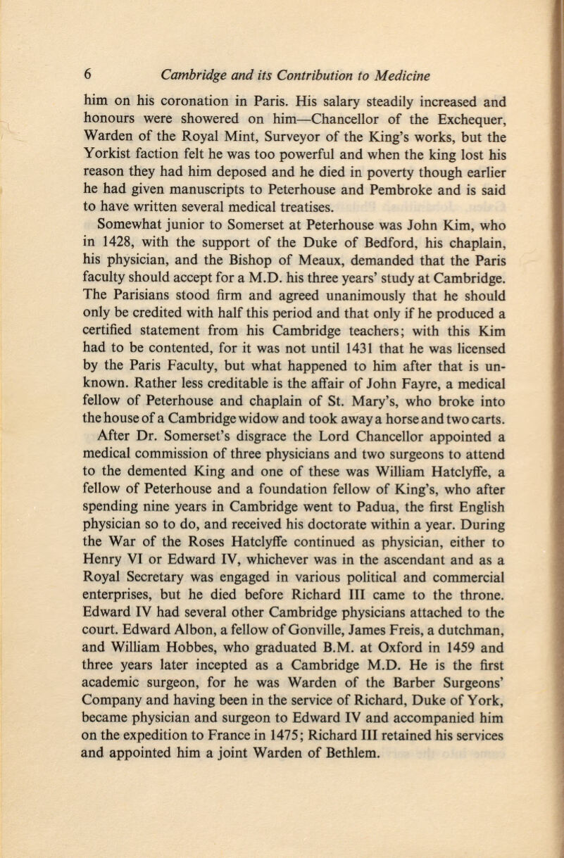 him on his coronation in Paris. His salary steadily increased and honours were showered on him—Chancellor of the Exchequer, Warden of the Royal Mint, Surveyor of the King's works, but the Yorkist faction felt he was too powerful and when the king lost his reason they had him deposed and he died in poverty though earlier he had given manuscripts to Peterhouse and Pembroke and is said to have written several medical treatises. Somewhat junior to Somerset at Peterhouse was John Kim, who in 1428, with the support of the Duke of Bedford, his chaplain, his physician, and the Bishop of Meaux, demanded that the Paris faculty should accept for a M.D. his three years' study at Cambridge. The Parisians stood firm and agreed unanimously that he should only be credited with half this period and that only if he produced a certified statement from his Cambridge teachers; with this Kim had to be contented, for it was not until 1431 that he was licensed by the Paris Faculty, but what happened to him after that is un known. Rather less creditable is the affair of John Fayre, a medical fellow of Peterhouse and chaplain of St. Mary's, who broke into the house of a Cambridge widow and took away a horse and two carts. After Dr. Somerset's disgrace the Lord Chancellor appointed a medical commission of three physicians and two surgeons to attend to the demented King and one of these was William Hatclyffe, a fellow of Peterhouse and a foundation fellow of King's, who after spending nine years in Cambridge went to Padua, the first English physician so to do, and received his doctorate within a year. During the War of the Roses Hatclyffe continued as physician, either to Henry VI or Edward IV, whichever was in the ascendant and as a Royal Secretary was engaged in various political and commercial enterprises, but he died before Richard III came to the throne. Edward IV had several other Cambridge physicians attached to the court. Edward Albon, a fellow of Gonville, James Freis, a dutchman, and William Hobbes, who graduated B.M. at Oxford in 1459 and three years later incepted as a Cambridge M.D. He is the first academic surgeon, for he was Warden of the Barber Surgeons' Company and having been in the service of Richard, Duke of York, became physician and surgeon to Edward IV and accompanied him on the expedition to France in 1475; Richard III retained his services and appointed him a joint Warden of Bethlem.