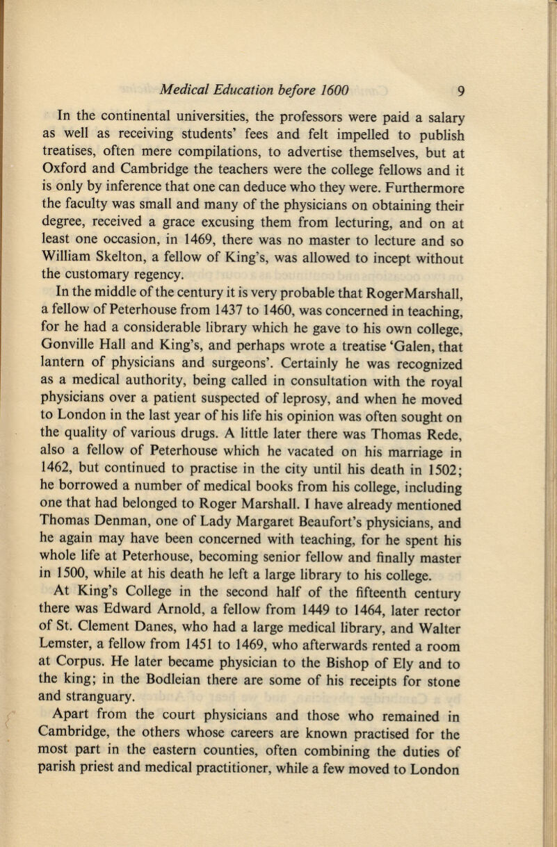 In the continental universities, the professors were paid a salary as well as receiving students' fees and felt impelled to publish treatises, often mere compilations, to advertise themselves, but at Oxford and Cambridge the teachers were the college fellows and it is only by inference that one can deduce who they were. Furthermore the faculty was small and many of the physicians on obtaining their degree, received a grace excusing them from lecturing, and on at least one occasion, in 1469, there was no master to lecture and so William Skelton, a fellow of King's, was allowed to incept without the customary regency. In the middle of the century it is very probable that RogerMarshall, a fellow of Peterhouse from 1437 to 1460, was concerned in teaching, for he had a considerable library which he gave to his own college, Gonville Hall and King's, and perhaps wrote a treatise 'Galen, that lantern of physicians and surgeons'. Certainly he was recognized as a medical authority, being called in consultation with the royal physicians over a patient suspected of leprosy, and when he moved to London in the last year of his life his opinion was often sought on the quality of various drugs. A little later there was Thomas Rede, also a fellow of Peterhouse which he vacated on his marriage in 1462, but continued to practise in the city until his death in 1502; he borrowed a number of medical books from his college, including one that had belonged to Roger Marshall. I have already mentioned Thomas Denman, one of Lady Margaret Beaufort's physicians, and he again may have been concerned with teaching, for he spent his whole life at Peterhouse, becoming senior fellow and finally master in 1500, while at his death he left a large library to his college. At King's College in the second half of the fifteenth century there was Edward Arnold, a fellow from 1449 to 1464, later rector of St. Clement Danes, who had a large medical library, and Walter Lemster, a fellow from 1451 to 1469, who afterwards rented a room at Corpus. He later became physician to the Bishop of Ely and to the king; in the Bodleian there are some of his receipts for stone and stranguary. Apart from the court physicians and those who remained in Cambridge, the others whose careers are known practised for the most part in the eastern counties, often combining the duties of parish priest and medical practitioner, while a few moved to London