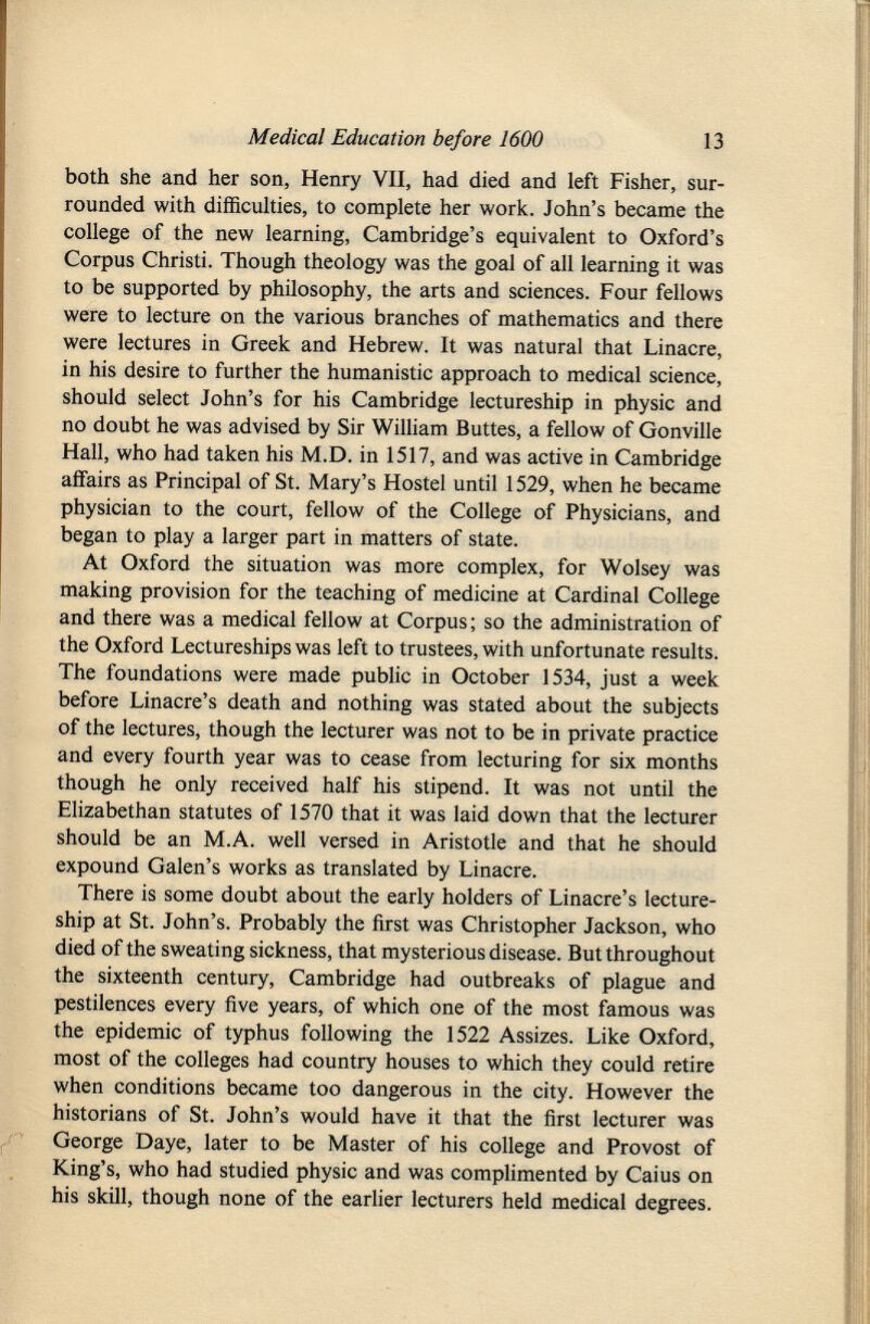 both she and her son, Henry VII, had died and left Fisher, sur rounded with difficulties, to complete her work. John's became the college of the new learning, Cambridge's equivalent to Oxford's Corpus Christi. Though theology was the goal of all learning it was to be supported by philosophy, the arts and sciences. Four fellows were to lecture on the various branches of mathematics and there were lectures in Greek and Hebrew. It was natural that Linacre, in his desire to further the humanistic approach to medical science, should select John's for his Cambridge lectureship in physic and no doubt he was advised by Sir William Buttes, a fellow of Gonville Hall, who had taken his M.D. in 1517, and was active in Cambridge affairs as Principal of St. Mary's Hostel until 1529, when he became physician to the court, fellow of the College of Physicians, and began to play a larger part in matters of state. At Oxford the situation was more complex, for Wolsey was making provision for the teaching of medicine at Cardinal College and there was a medical fellow at Corpus ; so the administration of the Oxford Lectureships was left to trustees, with unfortunate results. The foundations were made public in October 1534, just a week before Linacre's death and nothing was stated about the subjects of the lectures, though the lecturer was not to be in private practice and every fourth year was to cease from lecturing for six months though he only received half his stipend. It was not until the Elizabethan statutes of 1570 that it was laid down that the lecturer should be an M.A. well versed in Aristotle and that he should expound Galen's works as translated by Linacre. There is some doubt about the early holders of Linacre's lecture ship at St. John's. Probably the first was Christopher Jackson, who died of the sweating sickness, that mysterious disease. But throughout the sixteenth century, Cambridge had outbreaks of plague and pestilences every five years, of which one of the most famous was the epidemic of typhus following the 1522 Assizes. Like Oxford, most of the colleges had country houses to which they could retire when conditions became too dangerous in the city. However the historians of St. John's would have it that the first lecturer was George Daye, later to be Master of his college and Provost of King's, who had studied physic and was complimented by Caius on his skill, though none of the earlier lecturers held medical degrees.