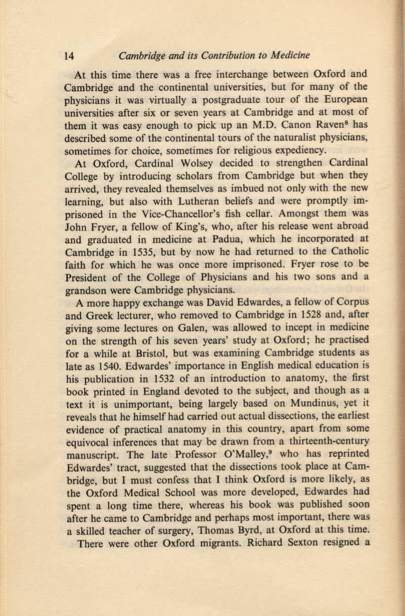 At this time there was a free interchange between Oxford and Cambridge and the continental universities, but for many of the physicians it was virtually a postgraduate tour of the European universities after six or seven years at Cambridge and at most of them it was easy enough to pick up an M.D. Canon Raven 8 has described some of the continental tours of the naturalist physicians, sometimes for choice, sometimes for religious expediency. At Oxford, Cardinal Wolsey decided to strengthen Cardinal College by introducing scholars from Cambridge but when they arrived, they revealed themselves as imbued not only with the new learning, but also with Lutheran beliefs and were promptly im prisoned in the Vice-Chancellor's fish cellar. Amongst them was John Fryer, a fellow of King's, who, after his release went abroad and graduated in medicine at Padua, which he incorporated at Cambridge in 1535, but by now he had returned to the Catholic faith for which he was once more imprisoned. Fryer rose to be President of the College of Physicians and his two sons and a grandson were Cambridge physicians. A more happy exchange was David Edwardes, a fellow of Corpus and Greek lecturer, who removed to Cambridge in 1528 and, after giving some lectures on Galen, was allowed to incept in medicine on the strength of his seven years' study at Oxford; he practised for a while at Bristol, but was examining Cambridge students as late as 1540. Edwardes' importance in English medical education is his publication in 1532 of an introduction to anatomy, the first book printed in England devoted to the subject, and though as a text it is unimportant, being largely based on Mundinus, yet it reveals that he himself had carried out actual dissections, the earliest evidence of practical anatomy in this country, apart from some equivocal inferences that may be drawn from a thirteenth-century manuscript. The late Professor O'Malley, 9 who has reprinted Edwardes' tract, suggested that the dissections took place at Cam bridge, but I must confess that I think Oxford is more likely, as the Oxford Medical School was more developed, Edwardes had spent a long time there, whereas his book was published soon after he came to Cambridge and perhaps most important, there was a skilled teacher of surgery, Thomas Byrd, at Oxford at this time. There were other Oxford migrants. Richard Sexton resigned a